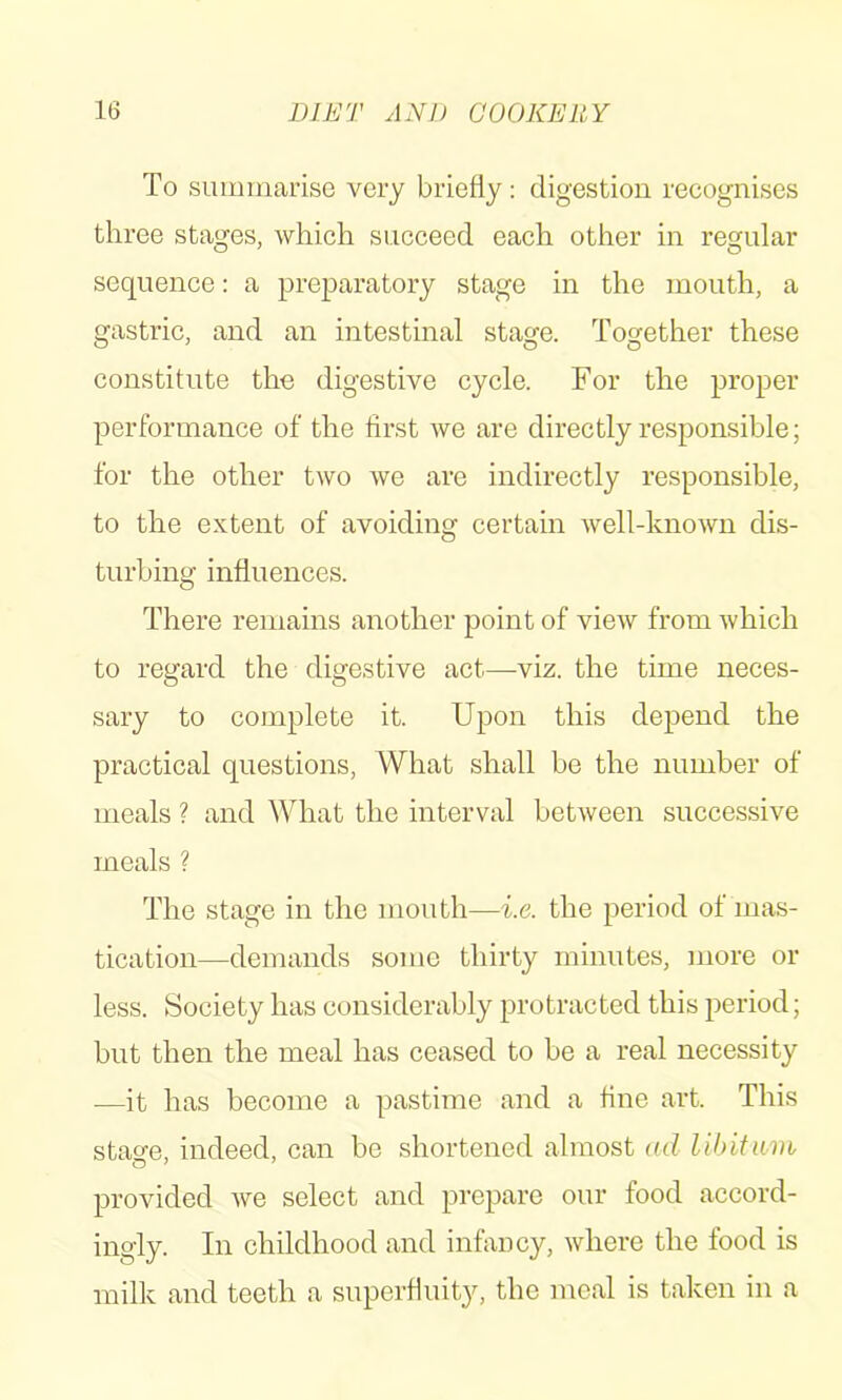 To simmiarisG very briefly: digestion recognises three stages, which succeed each other in regular sequence: a preparatory stage in the mouth, a gastric, and an intestinal stage. Together these constitute the digestive cycle. For the proper performance of the first we are directly responsible; for the other two we are indirectly responsible, to the extent of avoiding certain well-known dis- turbing influences. There remains another point of view from which to regard the digestive act—-viz. the time neces- sary to complete it. Upon this depend the practical questions. What shall be the number of meals ? and What the interval between successive meals ? The stage in the mouth—i.e. the period of mas- tication—demands some thirty minutes, more or less. Society has considerably protracted this period; but then the meal has ceased to be a real necessity —it has become a pastime and a fine art. This stao-e, indeed, can be shortened almost ad lihitum provided we select and prepare our food accord- ingly. In childhood and infancy, where the food is milk and teeth a superfluity, the meal is taken in a