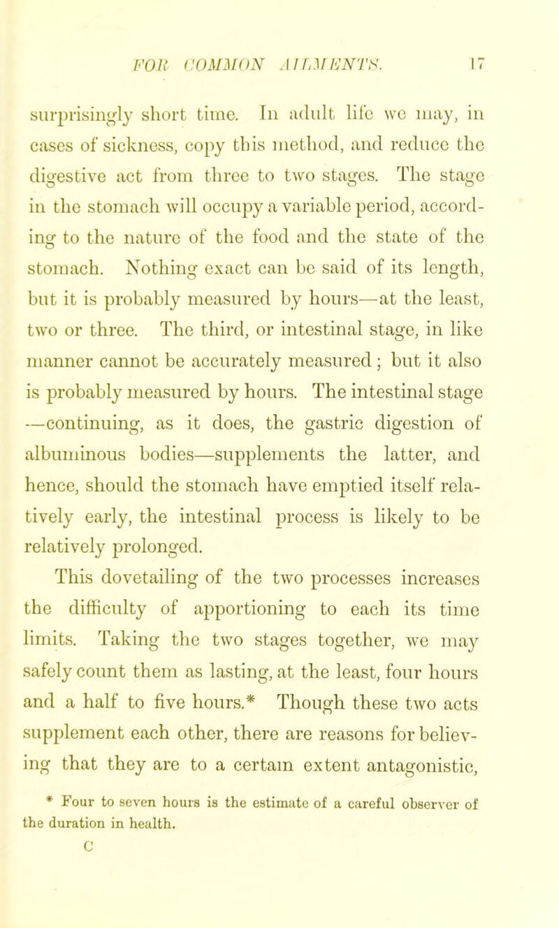 FOR COM:i[ON MIOIFNTF. surprisin<,fly short time. In iidult life \vc nuxy, in eases of sickness, copy this method, and reduce the digestive act from three to two stages. The stage in the stomach will occupy a variable period, accord- insr to the nature of the food and the state of the stomach. Nothing exact can be said of its length, but it is probably measured by hours-—at the least, two or three. The third, or intestinal stage, in like manner cannot be accurately measured; but it also is probably measured by hours. The intestinal stage —continuing, as it does, the gastric digestion of albuminous bodies—supplements the latter, and hence, should the stomach have emptied itself rela- tively early, the intestinal process is likely to be relatively prolonged. This dovetailing of the two processes increases the difficulty of apportioning to each its time limits. Taking the two stages together, we may safely count them as lasting, at the least, four hours and a half to five hours.* Though these two acts supplement each other, there are reasons for believ- ing that they are to a certain extent antagonistic, * Four to seven hours is the estimate of a careful observer of the duration in health. C