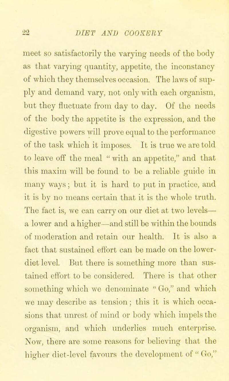 meet so satisfactorily the varying needs of the body as that varying quantity, appetite, the inconstancy of which they themselves occasion. The laws of sup- ply and demand vary, not only with each organism, but they fluctuate from day to day. Of the needs of the body the appetite is the expression, and the digestive powers Avill prove equal to the performance of the task which it imposes. It is true we are told to leave off the meal “ with an appetite,” and that this maxim will be found to be a reliable guide in many ways; but it is hard to put in practice, and it is by no means certain that it is the whole truth. The fact is, we can carry on our diet at two levels— a lower and a higher—and still be within the bounds of moderation and retain our health. It is also a fact that sustained effort can be made on the lower- diet level. But there is something more than sus- tained effort to be considered. There is that other something which we denominate “ Go,” and which we may describe as tension; this it is which occa- sions that unrest of mind or body which impels the organism, and which underlies much enterprise. Now, there are some reasons for believing that the higher diet-level favours the development of “ Go,”