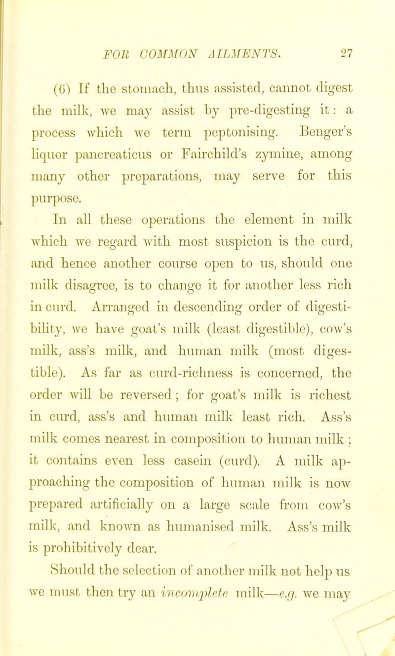 (0) If the stomach, thus assisted, cannot dif^cst the milk, we may assist by pre-digesting it: a process which wc term peptonising. Benger’s liquor pancreaticus or Fairchild’s zyinine, among many other preparations, may serve for this purpose. In all these operations the element in milk which we regard with most suspicion is the curd, and hence another course open to us, should one milk disagree, is to change it for another less rich in curd. Arranged in descending order of digesti- bility, we have goat’s milk (least digestible), coav’s milk, ass’s milk, and human milk (most diges- tible). As far as curd-richness is concerned, the order Avill be reversed; for goat’s milk is richest in curd, ass’s and human milk least rich. Ass’s milk comes nearest in composition to human milk ; it contains even less casein (curd). A milk ap- proaching the composition of human milk is noAV prepared artificially on a large scale from cow’s milk, and knoAvn as humani.sed milk. Ass’s milk is prohibitively dear. Should the selection of another milk not help us we must then try an wmomp/ci'c milk—e.rj. avc niay