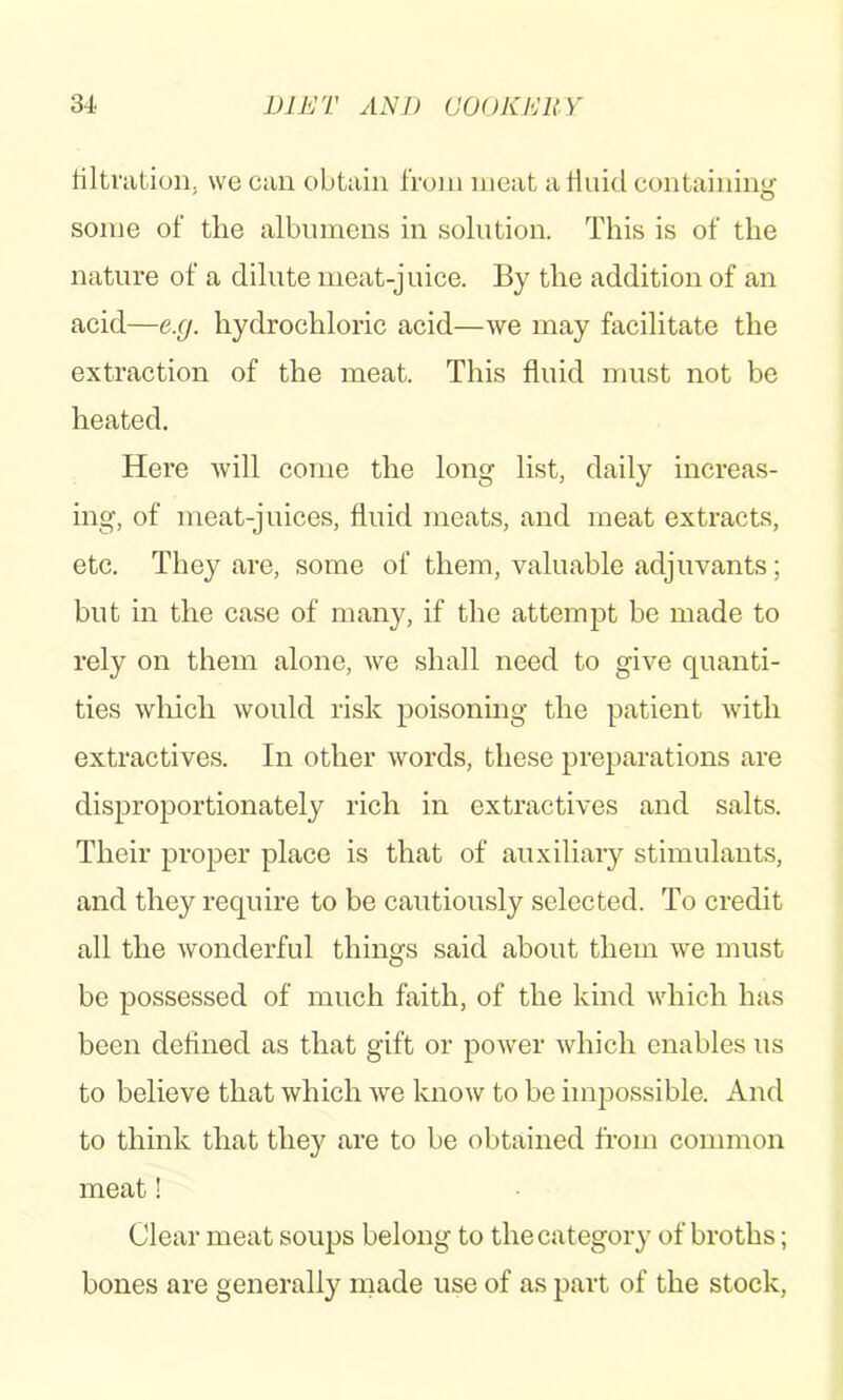 filtration, we can obtain from meat a fluid containiiiLf some of the albumens in solution. This is of the nature of a dilute meat-juice. By the addition of an acid—e.g. hydrochloric acid—we may facilitate the extraction of the meat. This fluid must not be heated. Here Avill come the long list, daily increas- ing, of meat-juices, fluid meats, and meat extracts, etc. They are, some of them, valuable adjuvants; but in the case of many, if the attempt be made to rely on them alone, Ave shall need to give quanti- ties which would risk poisoning the patient with extractives. In other words, these preparations are disproportionately rich in extractives and salts. Their proper place is that of auxiliary stimulants, and they require to be cautiously selected. To credit all the wonderful things said about them Ave must be possessed of much faith, of the kind Asdiich has been defined as that gift or poAver Avhich enables us to believe that Avhich Ave knoAv to be impossible. And to think that they are to be obtained from common meat! Clear meat soups belong to the category of broths; bones are generally made use of as part of the stock,