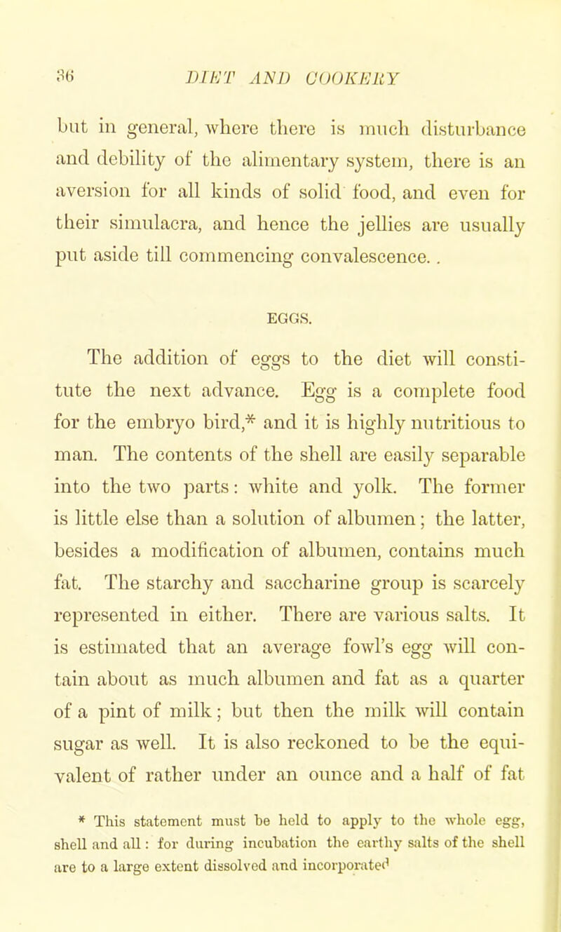 but in general, where there is much disturbance and debility of the alimentary system, there is an aversion for all kinds of solid food, and even for their simulacra, and hence the jellies are usually put aside till commencing convalescence.. EGGS. The addition of eggs to the diet will consti- tute the next advance. Egg is a complete food for the embryo bird,* and it is highly nutritious to man. The contents of the shell are easily separable into the two parts: white and yolk. The former is little else than a solution of albumen; the latter, besides a modification of albumen, contains much fat. The starchy and saccharine group is scarcely represented in either. There are various salts. It is estimated that an average fowl’s egg will con- tain about as much albumen and fat as a quarter of a pint of milk; but then the milk will contain sugar as well. It is also reckoned to he the equi- valent of rather under an ounce and a half of fat * This statement must he held to apply to the whole egg, shell and all: for during incubation the earthy salts of the shell are to a large extent dissolved and incorporated
