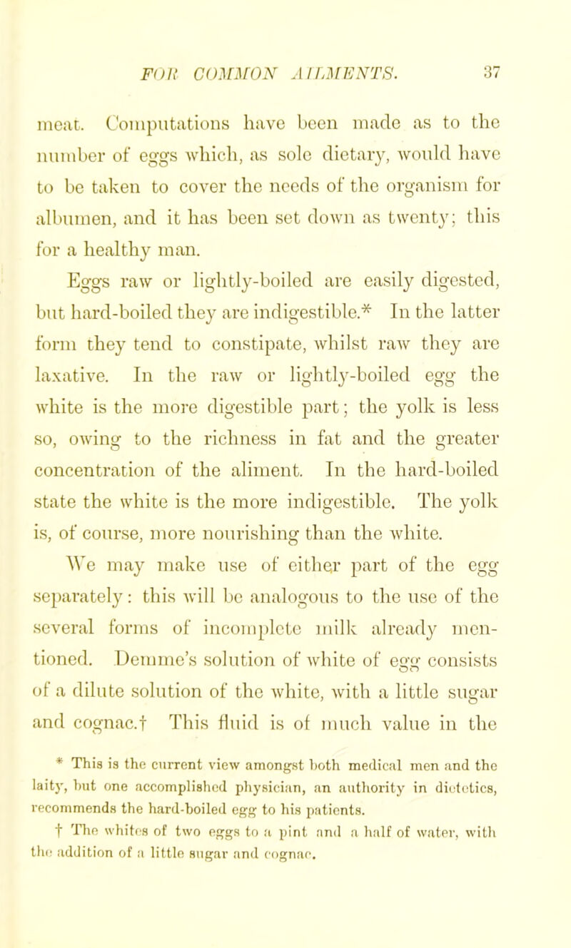 incut. Computations have been made as to the number of eggs -which, as sole dietary, -would have to be taken to cover the needs of the organism for albumen, and it has been set down as twenty; this for a healthy man. Eggs raw or lightly-boiled are easily digested, but hard-boiled they are indigestible.* In the latter form they tend to constipate, whilst raw they are la.vative. In the raw or lightly-boiled egg the white is the more digestible part; the yolk is less so, owing to the richness in fat and the greater concentration of the aliment. In the hard-boiled state the white is the more indigestible. The yolk is, of course, more nourishing than the white. We may make use of either part of the egg separately; this will be analogous to the use of the several forms of incomplete milk alread}^ men- tioned. Demme’s solution of white of egy consists of a dilute solution of the white, with a little sugar and cognac.f This fluid is of much value in the * This is the current view amongst i)oth medical men and the laity, hut one accomplislicd pliysician, an authoi’ity in dietetics, recommends the hard-boiled egg to his patients. t The whites of two eggs to a pint and a half of water, with the addition of a little sugar and cognac.