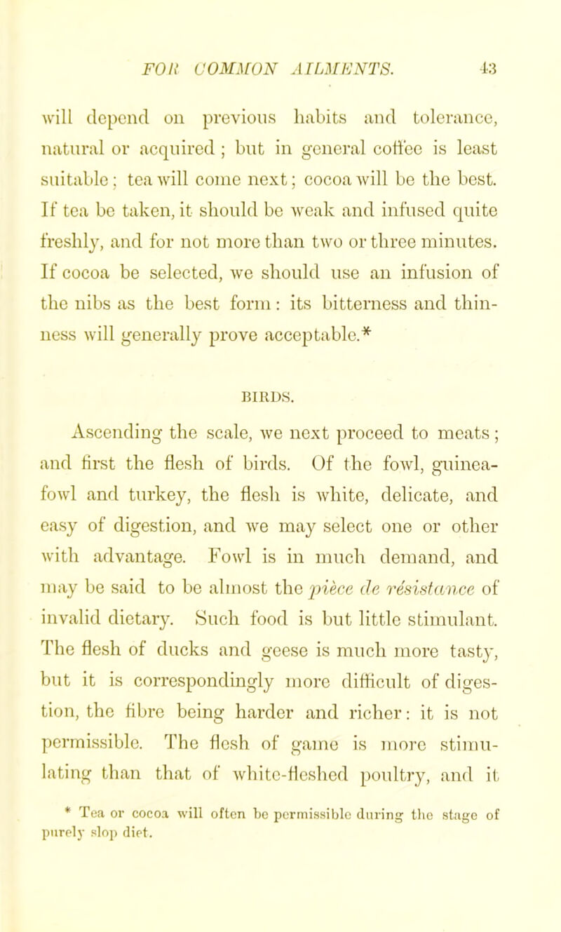 will depend on previous linbits and tolerance, natural or acquired ; but in general coffee is least suitable; tea will come next; cocoa will be tbe best. If tea be taken, it sbould be weak and infused quite freshly, and for not more than two or three minutes. If cocoa be selected, we sbould use an infusion of tbe nibs as tbe best form: its bitterness and thin- ness will generally prove acce23table.* BIRDS. Ascending tbe scale, we next proceed to meats; and first tbe flesh of birds. Of the fowl, guinea- fowl and turkey, the flesh is white, delicate, and ea.sy of digestion, and we may select one or other with advantage. Fowl is in much demand, and may be said to be almost the |nece de resistance of invalid dietary. Such food is but little stimulant. The flesh of ducks and geese is much more tasty, but it is correspondingly more ditticult of diges- tion, the fibre being harder and richer: it is not permissible. The flesh of game is more stimu- lating than that of white-fleshed poultry, and it * Te<a or coco.a will often Ijo i)ermissiblo during tlio stage of purely slop diet.