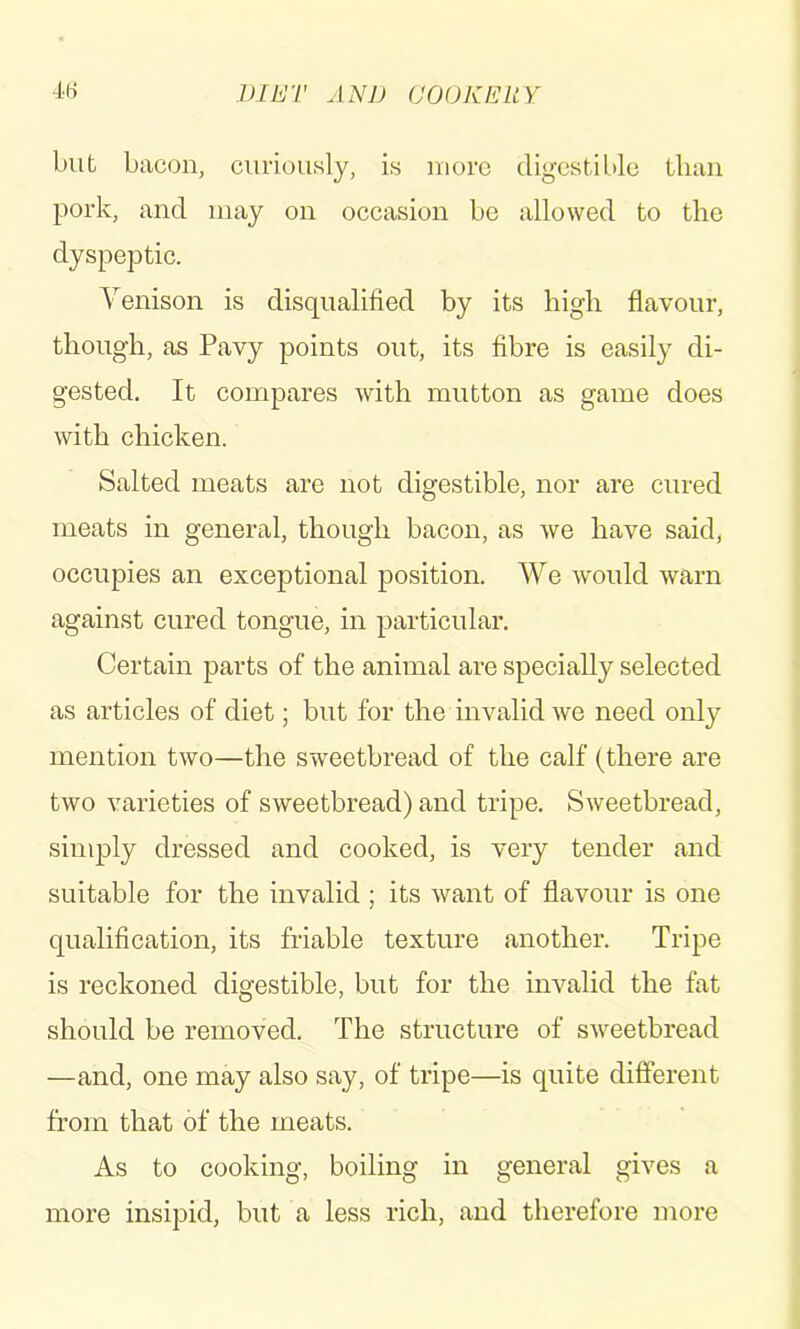 blit bacon, curiously, is uiorc digestible tlian pork, and may on occasion be allowed to the dyspeptic. Venison is disqualified by its high flavour, though, as Pavy points out, its fibre is easily di- gested. It compares with mutton as game does with chicken. Salted meats are not digestible, nor are cured meats in general, though bacon, as we have said, occupies an exceptional position. We would warn against cured tongue, in particular. Certain parts of the animal are specially selected as articles of diet; but for the invalid we need only mention two—the sweetbread of the calf (there are two varieties of sweetbread) and tripe. Sweetbread, simply dressed and cooked, is very tender and suitable for the invalid ; its want of flavour is one qualification, its friable texture another. Tripe is reckoned digestible, but for the invalid the fat should be removed. The structure of sweetbread —and, one may also say, of tripe—is quite different from that of the meats. As to cooking, boiling in general gives a more insipid, but a less rich, and therefore more