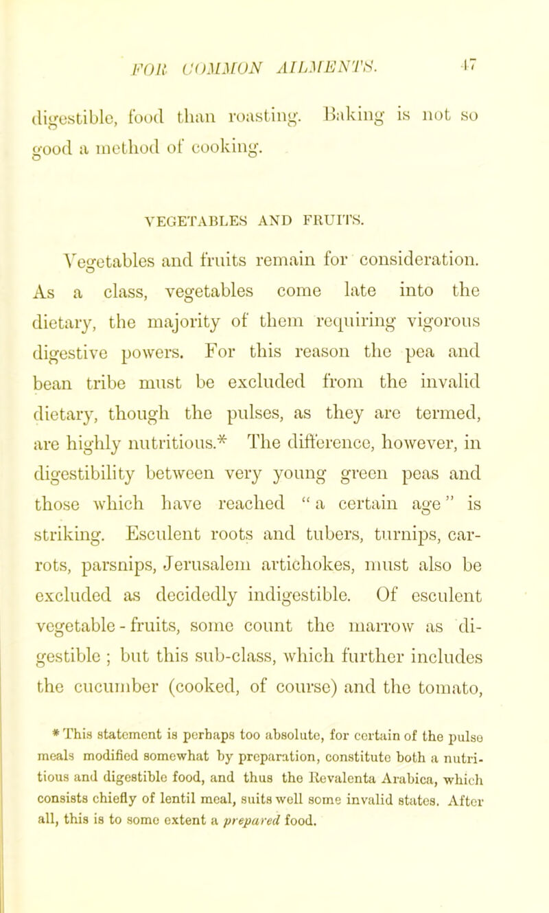 l’'OI{. COMMON AfLMNNTH. digestible, food than roasting. Baking is not so good a method ot cooking. VEGETABLES AND FRUITS. ^'eo•etables and fruits remain for consideration. O As a class, vegetables come late into the dietary, the majority of them requiring vigorous digestive powers. For this reason the pea and bean tribe must be excluded from the invalid dietary, though the pulses, as they are termed, are highly nutritious.* The difference, however, in digestibility between very young green peas and those which have reached “ a certain age ” is strikmg. Esculent roots and tubers, turnips, car- rots, parsnips, Jerusalem artichokes, must also be excluded as decidedly indigestible. Of esculent vegetable - fruits, some count the marrow as di- gestible ; but this sub-class, which further includes the cucumber (cooked, of course) and the tomato, * Thi.s statement is perhaps too absolute, for certain of the pulso meals modified somewhat by preparation, constitute both a nutri- tious and digestible food, and thus the Revalenta Arahica, which consists chiefly of lentil meal, suits well some invalid states. After all, this is to some extent a prepared food.