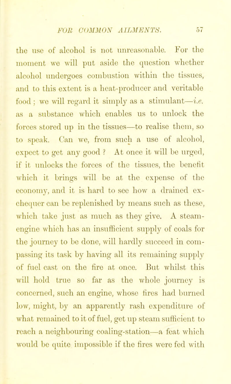 FUR OUMMOS' AlLMMNTti. the use of alcohol is not unreasonable. For the inoinent wo Avill pnt aside the question Avhcther alcohol undergoes combustion within the tissues, and to this extent is a heat-producer and veritable food ; Ave will regard it simply as a stimulant—i.c. as a substance Avdiich enables us to unlock the forces stored up in the tissues—to realise them, so to speak. Can Ave, from such a use of alcohol, expect to get any good ? At once it Avill be urged, if it unlocks the forces of the tissues, the benefit Avdiich it brings Avill be at the expense of the economy, and it is hard to sec hoAv a drained ex- chequer can be replenished by means such as these, Avhich take just as much as they give. A steam- engine Avdiich has an insufficient supply of coals for the journey to be done, will hardly succeed in com- passing its task by having all its remaining supply of fuel cast on the fire at once. But Avhilst this Avill hold true so far as the Avholc journey is concerned, such an engine, Avhose fires had burned low, might, by an apparently rash expenditure of Avhat remained to it of fuel, get up steam sufficient to reach a neighbouring coaling-station—a feat Avhich Avould be quite impossible if the fires Avere fed Avith