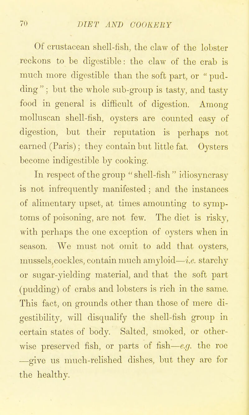 Of crustacean sliell-lisli, the claw of the lobster reckons to be digestible: the claw of the crab is much more digestible than the soft part, or “ pud- ding ”; but the whole sub-group is tasty, and tasty food in general is difficult of digestion. Among molluscan shell-fish, oysters are counted easy of digestion, but their reputation is perhaps not earned (Paris); they contain but little fat. Oysters become indigestible by cooking. In respect of the group “ shell-fish ” idiosyncrasy is not infrequently manifested; and the instances of alimentary upset, at times amounting to symp- toms of poisoning, are not few. The diet is risky, with perhaps the one exception of oj^sters when in season. We must not omit to add that oysters, mussels,cockles, contain much amyloid—i.e. starchy or sugar-yielding material, and that the soft part (pudding) of crabs and lobsters is rich in the same. This fact, on grounds other than those of mere di- gestibility, will disqualify the shell-fish group in certain states of body. Salted, smoked, or other- wise preserved fish, or parts of fish—e.g. the roe —give us much-relished dishes, but they are for the healthy.