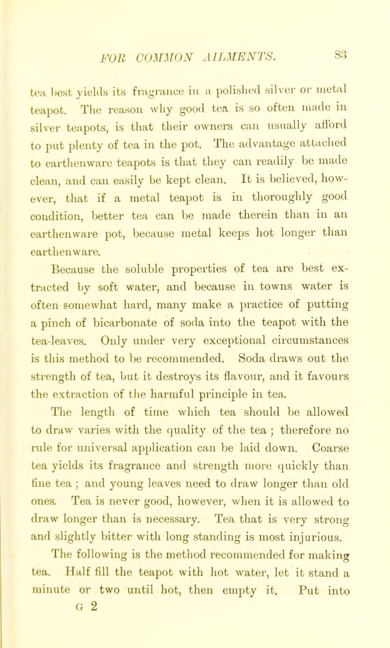 FOR C()^r^f()y aiijMfn’ts. 8:3 to:i licst yielils its fmyraucc in a polished silver or metal teapot. The reason why good tea is so often made in silver teapots, is that their owners can nsnally afford to put plenty of tea in the pot. The advantage attached to earthenware teapots is that they can readily be made clean, and can easily be kept clean. It is believed, how- ever, that if a metal teapot is in thoroughly good condition, better tea can be made therein than in an earthenware pot, because metal keejjs hot longer than earthenware. Because the soluble properties of tea are best ex- tracted by soft water, and because in towns water is often somewhat hard, many make a practice of putting a pinch of bicarbonate of soda into the teapot with the tea-leaves. Only under vei’y exceptional circumstances is this method to be recommended. Soda draws out the strength of tea, but it destroys its flavour, and it favours the extraction of the harmful principle in tea. The length of time which tea should be allowed to draw varies with the quality of the tea ; therefore no rule for universal application can be laid down. Coarse tea yields its fragrance and strength more quickly than fine tea ; and young leaves need to draw longer than old one.s. Tea is never good, however, when it is allowed to draw longer than is necessary. Tea that is very strong and slightly bitter with long standing is most injurious. The following is the method recommended for making tea. Half fill the teapot with hot water, let it stand a minute or two until hot, then empty it. Put into