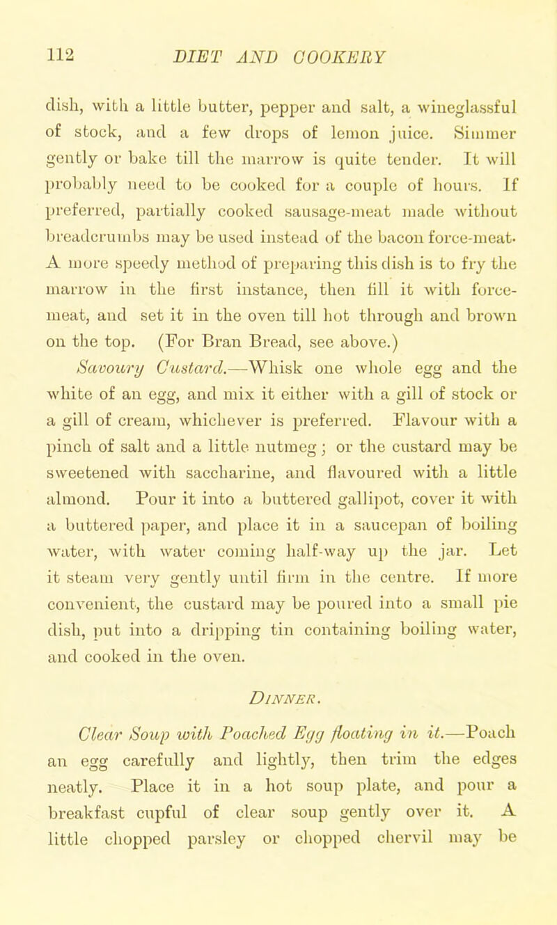 dish, with a little butter, pepper and salt, a wineglassful of stock, and a few drops of lemon juice. Simmer gently or bake till the marrow is quite tender. It will probably need to be cooked for a couple of hours. If preferred, partially cooked sausage-meat made without breadcrumbs may be used instead of the bacon force-meat- A more speedy method of preparing this dish is to fry the marrow in the first instance, then fill it with force- meat, and set it in the oven till hot through and brown on the top. (For Bran Bread, see above.) Savoury Custard.—Whisk one whole egg and the white of an egg, and mix it either with a gill of stock or a gill of cream, whichever is preferred. Flavonr with a pinch of salt and a little nutmeg; or the custard may be sweetened with saccharine, and flavoured with a little almond. Pour it into a buttered gallipot, cover it with a buttered paper, and place it in a saucepan of boiling water, with water coming half-way up the jar. Let it steam very gently until fii'iii in the centre. If more convenient, the custard may be poured into a small pie dish, put into a dripping tin containing boiling water, and cooked in the oven. Dinner. Clear Soup with Poached Eyg floating in it.—Poach an egg carefully and lightljq then trim the edges neatly. Place it in a hot soup plate, and pour a breakfast cupful of clear soup gently over it. A little chopped parsley or chopped chervil may be