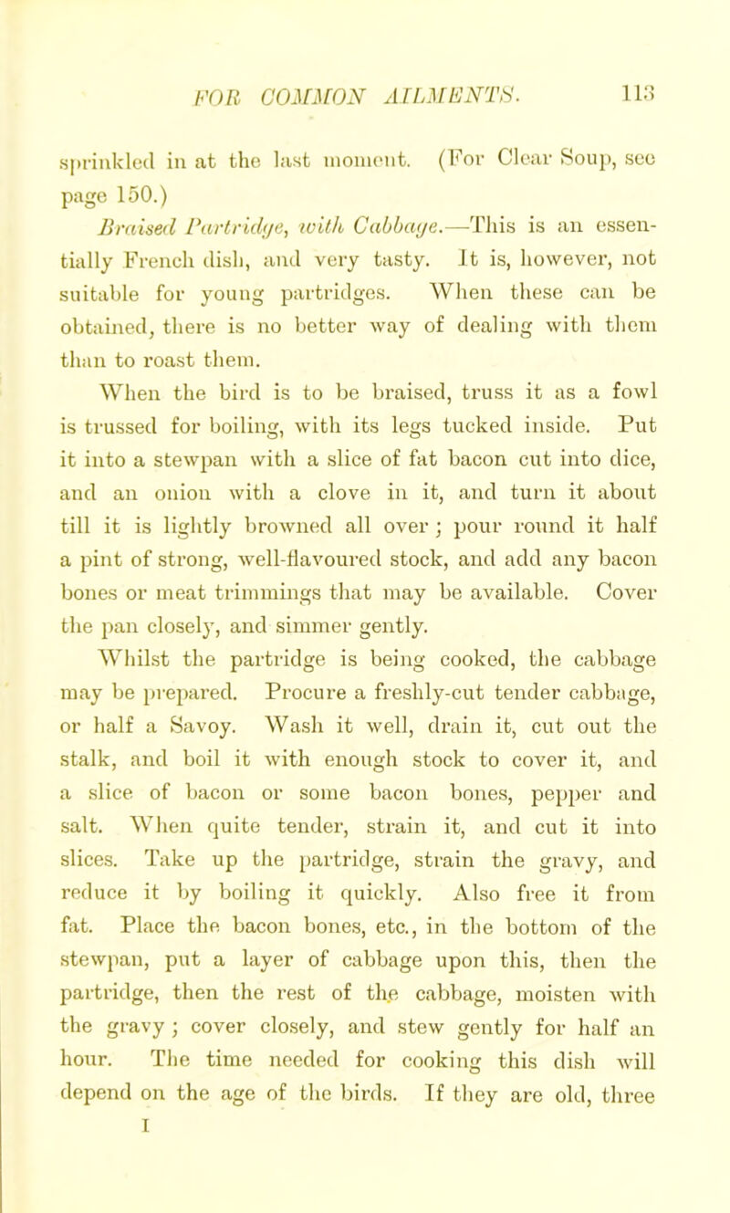spfiukled in at the last uiomont. (For Clear Soup, sec page 150.) Braised Partridije, with Gabbaye.—-This is an essen- tially French dish, and very tasty. It is, however, not suitable for young partridges. When these can be obtained, there is no better way of dealing with them than to roast them. When the bird is to be braised, truss it as a fowl is trussed for boiling, with its legs tucked inside. Put it into a stewjian with a slice of fat bacon cut into dice, and an onion with a clove in it, and turn it about till it is lightly browned all over ; pour round it half a pint of strong, well-davoured stock, and add any bacon bones or meat trimmings that may be available. Cover the pan closely, and simmer gently. Whilst the partridge is being cooked, the cabbage may be prepared. Procure a freshly-cut tender cabbage, or half a Savoy. Wash it well, drain it, cut out the stalk, and boil it with enough stock to cover it, and a slice of bacon or some bacon bones, pepper and salt. When quite tender, strain it, and cut it into slices. Take up the partridge, strain the gravy, and reduce it by boiling it quickly. Also free it from fat. Place the bacon bones, etc., in the bottom of the stewpan, put a layer of cabbage upon this, then the partridge, then the rest of th.e cabbage, moisten with the gravy ; cover closely, and stew gently for half an hour. The time needed for cooking this dish will depend on the age of the birds. If they are old, three I