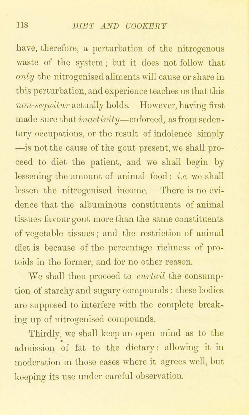 have, therefore, a perturbation of the nitrogenous waste of the system; but it does not follow that only the nitrogenised aliments will cause or share in this perturbation, and experience teaches us that this non-sequitur actually holds. However, having first made sure that inactivity—enforced, as from seden- tary occupations, or the result of indolence simply —is not the cause of the gout present, we shall pro- ceed to diet the patient, and we shall begin by lessening the amount of animal food: i.e. we shall lessen the nitrogenised income. There is no evi- dence that the albuminous constituents of animal tissues favour gout more than the same constituents of vegetable tissues; and the restriction of animal diet is because of the percentage richness of pro- teids in the former, and for no other reason. We shall then proceed to curtail the consump- tion of starchy and sugary compounds : these bodies are supposed to interfere with the complete break- ing up of nitrogenised compounds. Thirdly, we shall keep an open mind as to the »■ admission of fat to the dietary: allowing it in moderation in those cases where it agrees Avell, but keeping its use under careful observation.