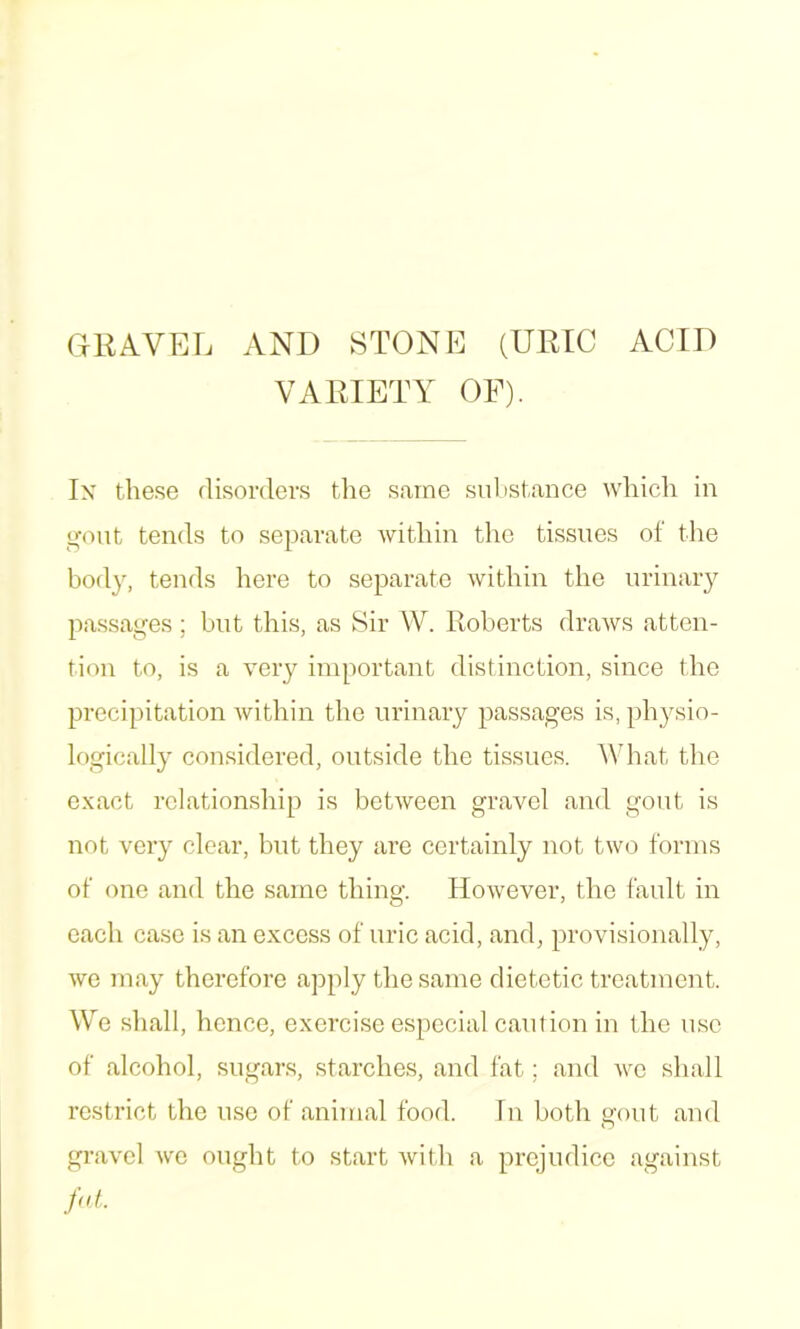 GRAVEL AND STONE (URIC ACID VARIETY OF). In these disorders the same substance which in g’out tends to separate within the tissues of the body, tends here to separate within the urinary passages; but this, as Sir W. Roberts draws atten- tion to, is a very important distinction, since the precipitation Avithin the urinary passages is, physio- logically considered, outside the tissues. What the exact relationship is betAvecn gravel and gont is not very clear, hut they are certainly not two forms of (Aiie and the same thing. However, the fault in each case is an excess of uric acid, and, provisionally, we may therefore apply the same dietetic treatment. We shall, hence, exercise especial caution in the use of alcohol, sugars, starches, and lat; and Ave shall restrict the use of animal food. In both gout and gravel Ave ought to start Avith a prejudice against fnL