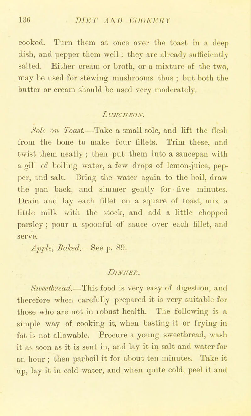 cookod. Turn tlioin a,t once over the toast in a deeji disli, and pepper them well : they are already sufiiciently salted. Either cream or broth, or a mixture of the two, may be used for stewing mushrooms thus ; but both the butter or cream should be used very moderatel}'. Luncheon. Sole on Toast.—Take a small sole, and lift the flesh from the bone to make four fillets. Trim these, and twist them neatly j then put them into a saucepan with a gill of l)oiling water, a few drops of lemon-juice, pep- per, and salt. Bring the water again to the boil, draw the pan back, and simmer gently for five minutes. Drain and lay each fillet on a square of toast, mix a little milk with the stock, and add a little chopped pai'sley ; pour a spoonful of sauce over each fillet, and serve. Apple, Baked.—See p. 89. Dinner. Sweetbread.—This food is very easy of digestion, and therefore when carefully prepared it is very suitable for those who are not in robust health. The following is a simple way of cooking it, when basting it or frying in fat is not allowable. Procure a young sweetbread, wash it as soon as it is sent in, and lay it in salt and water for an hour; then parboil it for about ten minutes. Take it up, lay it in cold water, and when quite cold, peel it and