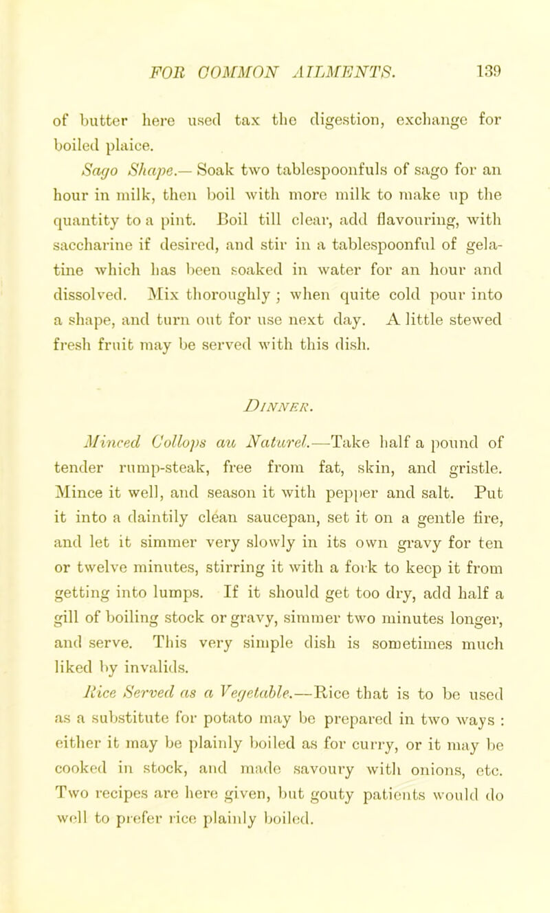 of butter here used tax the digestion, excliange for boiled plaice. Sago Shape.— Soak two tablespoonfuls of sago for an hour in milk, then boil with more milk to make up the quantity to a pint. Boil till clear, add flavouring, with saccharine if desired, and stir in a tablespoonful of gela- tine which has l)een soaked in water for an hour and dissolved. Mix thoroughly ; when quite cold pour into a shape, and turn out for use next day. A little stewed fresh fruit may be served with this dish. Dinner. Minced Collops aio Natarel.—Take half a pound of tender rump-steak, free from fat, skin, and gristle. Mince it well, and season it with pepper and salt. Put it into a daintily clean saucepan, set it on a gentle Are, and let it simmer very slowly in its own gravy for ten or twelve minutes, stirring it with a fork to keep it from getting into lumps. If it should get too dry, add half a gill of boiling stock or gravy, simmer two minutes longer, and serve. This very simple dish is sometimes much liked by invalids. A’ice Served as a Vegetable.—Rice that is to be used as a substitute for potato may be prepared in two ways : either it may be plainly l)oiled as for curry, or it may be cooked in stock, and made savoury with onions, etc. Two recipes are here given, but gouty patients would do well to prefer rice plainly boiled.