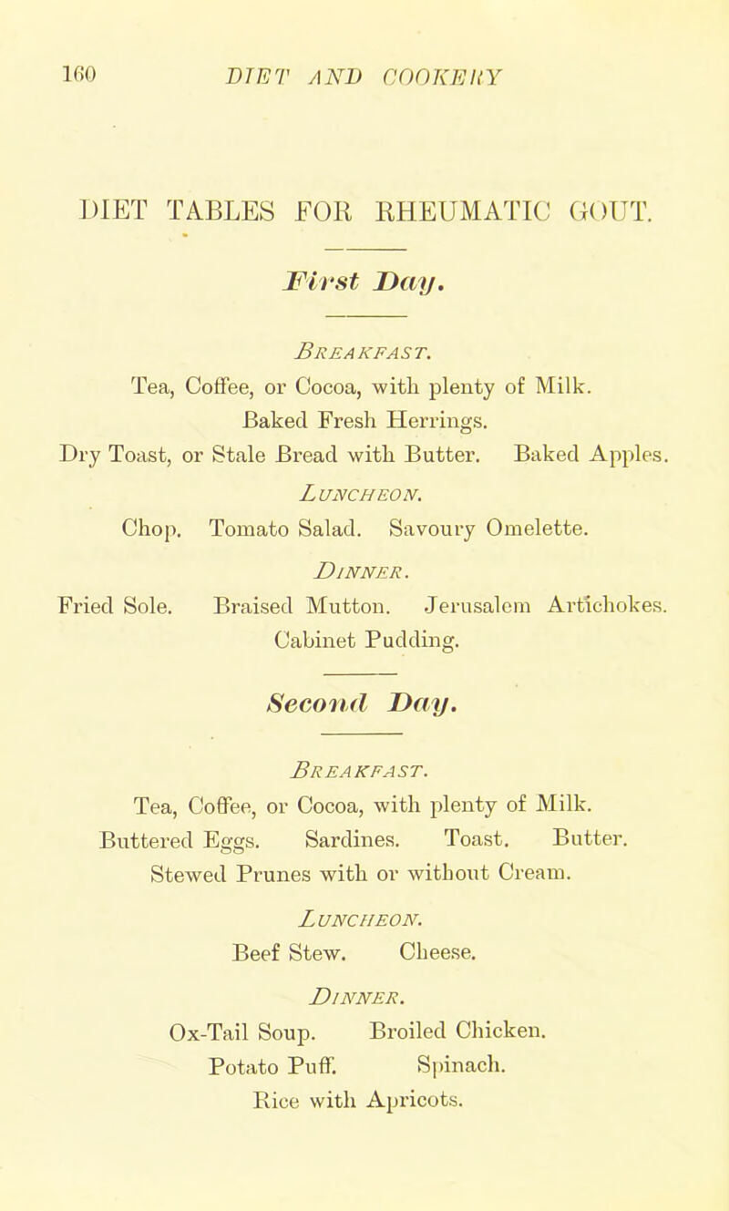 DIET TABLES EOR RHEUMATIC GOUT. First Fay. Breakfast. Tea, Cotfee, or Cocoa, with plenty of Milk. Baked Fresh Herrings. Dry Toast, or Stale Bi’ead with Butter. Baked Apples. Luncheon. Chop. Tomato Salad. Savoury Omelette. Dinner. Fx’ied Sole. Braised Mutton. Jerusalem Artichokes. Cabinet Pudding. Second Fay. Breakfast. Tea, Coffee, or Cocoa, with plenty of Milk. Buttered Eggs. Sardines. Toast. Butter. Stewed Prunes with or without Cream. Luncheon. Beef Stew. Cheese. Dinner. Ox-Tail Soup. Broiled Chicken. Potato Puff. S[)inach. Rice with Apricots.