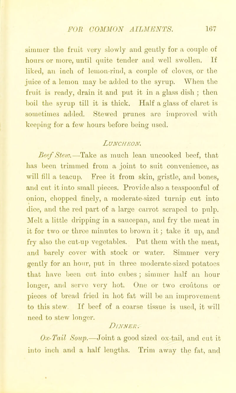 sinmior the fruit very slowly and gently for a couple of hours or more, until quite tender and well swollen. If liked, an inch of leinon-rind, a couple of cloves, or the juice of a lemon may be added to the syrup. When the fruit is ready, drain it and jiut it in a glass dish ; then boil the syrup till it is thick. Half a glass of claret is sometimes added. Stewed prunes arc improved with keeping for a few hours before being used. Luncheon. Stevx—Take as much lean uncooked beef, that has been trimmed from a jomt to suit convenience, as will fill a teacup. Free it from skin, gristle, and bones, and cut it into small pieces. Provide also a teaspoonful of onion, chopped finely, a moderate-sized turnip cut into dice, and the red part of a large carrot scraped to pulp. IMelt a little dripping in a saucepan, and fry the meat in it for two or throe minutes to brown it; take it up, and fry also the cut-up vegetables. Put them with the meat, and barely cover with stock or water. Simmer very gently for an hour, put in three moderate-sized potatoes that have Ijeen cut into cubes ; simmer half an hour longer, and serve very hot. One or two croutons or pieces of bread fried in hot fat will l)e an improvement to this stew. If beef of a coar.se tissue is used, it will need to stew longer. Dinner. Ox-Tail Soup.—Joint a good sized ox-tail, and cut it into inch and a half lengths. Trim away the fat, and