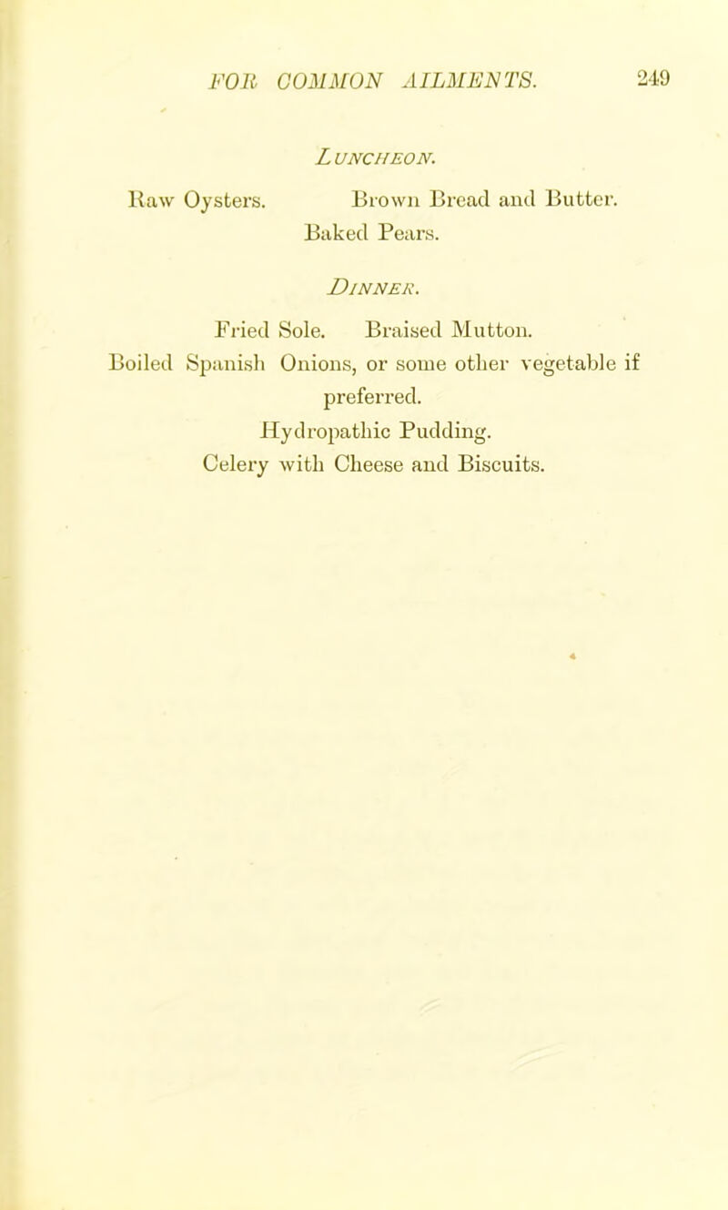 o Luncheon. Kaw Oysters. Brown Bread and Butter. Baked Pears. Dinner. Fried Sole. Braised Mutton. Boiled Spanish Onions, or some other vegetable if preferred. Hydroi^athic Pudding. Celery with Cheese and Biscuits.