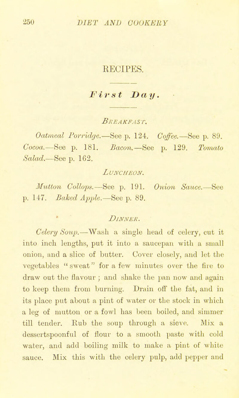 25U VIET ANV aUUKEUY RECIPES. First I)ay. Breakfast. Oatmeal Porridge.—See p. 124. Coffee.—See p. 89. Cocoa.—See p. 181. Bacon.—See p. 129. Tomato Salad.—See p. 162. Luncheon. Mutton Collojin.—See 191. Onion Sauce.—See p. 147. Baked Ajcple.—See p. 89. * Dinner. Celery Soxip.—Wash a single head of celery, cut it into inch lengtlis, put it into a saucepan with a small onion, and a slice of butter. Cover closely, and let the vegetables “sweat” for a few minutes over the fire to draw out the flavour ; and shake the pan now and again to keep them from burning. Drain off the fat, and in its place put about a pint of water or the stock in which a leg of mutton or a fowl has been boiled, and simmer till tender. Rub the soup through a sieve. Mix a dessertsj)oonful of flour to a smooth paste with cold water, and add boiling milk to make a pint of white sauce. Mix this with the celery pulp, add pei)pcr and