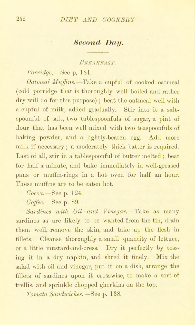 Second Daf/. Breakfast. Porridge.—Seep. 181. Oatmeal Muffins.—Tuke a cin)ful of cooked oatmeal (cold porridge that is thoroughly well boiled and rather dry will do for this purpose); beat the oatmeal well with a cupful of milk, added gradually. Stir into it a salt- spoonful of salt, two tablespoonfuls of sugar, a pint of flour that has been well mixed with two teaspoonfuls of baking powder, and a lightly-beaten egg. Add more milk if necessary; a moderately thick batter is required. Last of all, stir in a tablespoonful of butter melted; beat for half a minute, and bake immediately in well-greased pans or muflin-rings in a hot oven for half an hour. These muffins are to be eaten hot. Cocoa.—See p. 124. Coffee.—See p. 89. Sardines with Oil and Vinegar.—Take as many sardines as are likely to be wanted from the tin, drain them well, remove the skin, and take up the flesh in fillets. Cleanse thoroughly a small quantity of lettuce, or a little mustard-and-cress. Dry it perfectly by toss- ing it in a dry napkin, and shred it finely. Mix the salad with oil and vinegar, put it on a dish, arrange the fillets of sardines upon it crosswise, to make a sort of trellis, and sprinkle chopped gherkins on the top. Tomato Sandiviches. —See p. 138.