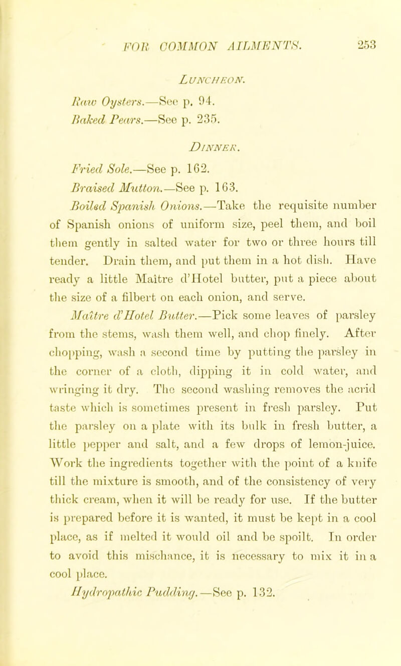 Luncheon. Raw Oysters.—So(> j), 94. liakcd Pears.—See p. 235. Dinner. Fried Sole.—See p. 1C2. Braised Mutton.—See p. 1G3. Boiled Sjianish Onions.—Take the requisite number of Spanish onions of uniform size, peel them, and boil tliein gently in salted water for two or three hours till tender. Drain them, and put them in a hot disli. Have ready a little Maitre d’Hotel butter, put a piece about tlie size of a filbert on each onion, and serve. Maitre d'llotel BiMer.—Pick some leaves of pai’sley from the stems, wash them well, and chop finely. After cho[)ping, wash a second time by putting the parsley in the corner of a cloth, dipping it in cold water, and wringing it dry. The second washing removes the acrid taste which is sometimes present in fresh parsley. Put the parsley on a plate with its bulk in fresh butter, a little pepper and salt, and a few drops of lemon-juice. Work the ingredients together with the point of a knife till the mi.Kture is smooth, and of the consistency of veiy thick cream, when it will be ready for use. If the butter is prepared before it is wanted, it must be ke[)t in a cool place, as if melted it would oil and be spoilt. In order to avoid this mischance, it is necessary to mi.x it in a cool place. Hydropathic Pudding.—Sec p. 132.