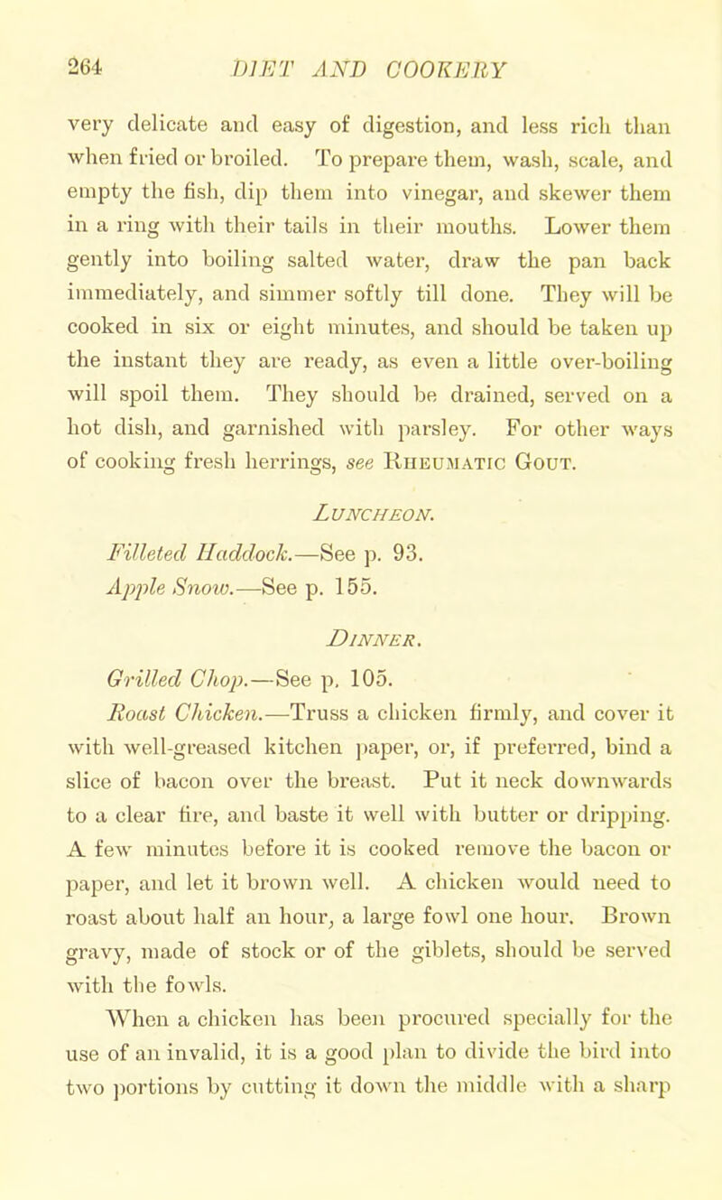 very delicate and easy of digestion, and less rich than when fried or broiled. To prepare them, wash, scale, and empty the fish, dip them into vinegar, and skewer them in a ring with their tails in their mouths. Lower them gently into boiling salted water, draw the pan back immediately, and simmer softly till done. They will be cooked in six or eight minutes, and should be taken up the instant they are ready, as even a little over-boiling will spoil them. They should be drained, served on a hot dish, and gai’nished with parsley. For other ways of cooking fresh herrings, see Rheumatic Gout. Luncheon. Filleted Haddock.—See p. 93. Apple Snow.—See p. 155. Dinner. Grilled Chop.—See p, 105. Roast Chicken.—Truss a chicken firmly, and cover it with well-greased kitchen paper, or, if preferred, bind a slice of bacon over the breast. Put it neck downwards to a clear fire, and baste it well with butter or dripping. A few minutes before it is cooked remove the bacon or paper, and let it brown well. A chicken would need to roast about half an hour, a large fowl one hour. Brown gravy, made of stock or of the giblets, should be served with the fowls. When a chicken has been procured specially for the use of an invalid, it is a good plan to divide the bird into two ])ortions by cutting it down the middle with a sharp