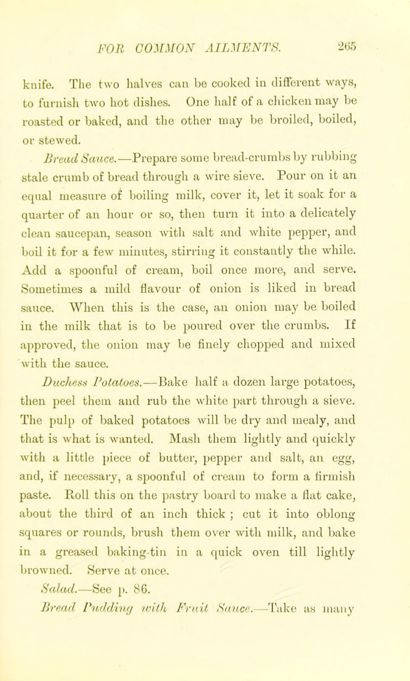 knife. The two halves can be cooked in different ways, to furnish two hot dishes. One half of a chicken may be roasted or baked, and the other may be broiled, boiled, or stewed. Bread Sauce.—Prepare some bread-crumbs by rubbing stale crumb of bread through a wire sieve. Pour on it an equal measure of boiling milk, cover it, let it soak for a quarter of an hour or so, then turn it into a delicately clean saucepan, season with salt and white pepper, and boil it for a few minutes, stirring it constantly the while. Add a spoonful of cream, boil once more, and serve. Sometimes a mild flavour of onion is liked in bread saiice. When this is the case, an onion may be boiled in the milk that is to be poured over the crumbs. If approved, the onion may be finely chopped and mixed with the sauce. Duchess Potatoes.—Bake half a dozen large potatoes, then peel them and rub the w’hite part through a sieve. The pulp of baked potatoes will be dry and mealy, and that is what is wanted. Mash them lightly and quickly with a little piece of butter, pepper and salt, an egg, and, if neces.sary, a spoonful of cream to form a firmish paste. Roll this on the pastry board to make a flat cake, about the third of an inch thick ; cut it into oblong squares or rounds, brush them over with milk, and bake in a greased baking-tin in a quick oven till lightly browned. Serve at once. Salad.-—See p. 86. Bread, Puddincj with, Fruit Sauce.—Take as many