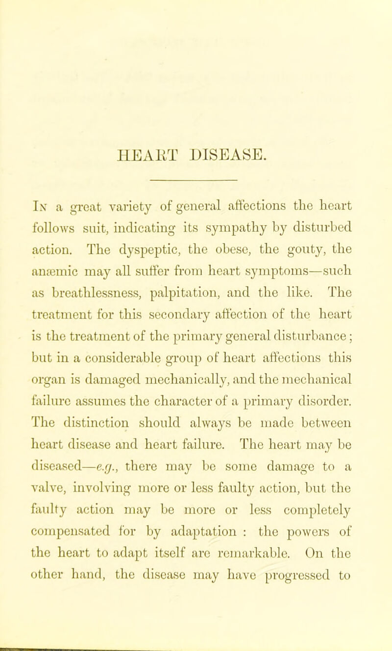 HEAIIT DISEASE. Ix a gi'eat variety of general affections the heart follows suit, indicating its sympathy by disturbed action. The dyspeptic, the obese, the gonty, the anremic may all suffer from heart symptoms—such as breathlessness, palpitation, and the like. The treatment for this secondary affection of the heart is the treatment of the primary general disturbance; but in a considerable group of heart affections this organ is damaged mechanically, and the mechanical failure assumes the character of a primary disorder. The distinction should always be made between heart disease and heart failure. The heart may be diseased—e.rj., there may be some damage to a valve, involving more or less fault}^ action, but the faulty action may be more or less completely compensated for by adaptation : the powers of the heart to adapt itself are remaikable. On the other hand, the disease may have progressed to