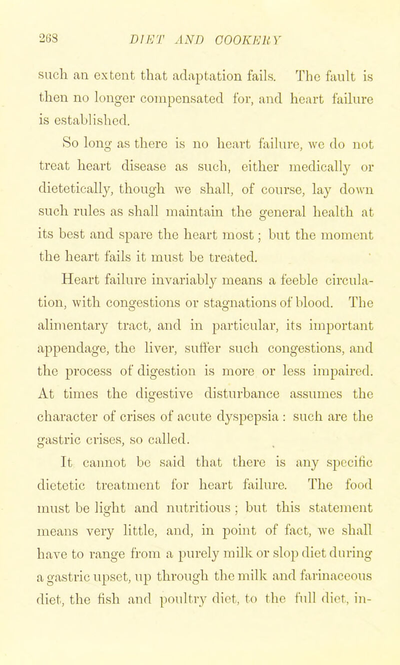 26S Dlh'/r AND COOKKllY such an extent that adaptation fails. The fault is then no longer compensated for, and heart failure is established. So long as there is no heart failure, we do not treat heart disease as such, either medically or dietetically, though we shall, of course, lay down such rules as shall maintain the general health at its best and spare the heart most; but the moment the heart fails it must be treated. Heart failure invariably means a feeble circula- tion, with congestions or stagnations of blood. The alimentary tract, and in particular, its important appendage, the liver, suffer such congestions, and the process of digestion is more or less impaired. At times the digestive disturbance assumes the character of crises of acute dyspepsia : such are the gastric crises, so called. It cannot be said that there is any specific dietetic treatment for heart failure. The food must be light and nutritious ; but this statement means very little, and, in point of fact, we shall have to range from a purely milk or slop diet during a gastric upset, up through the milk and farinaceous diet, the fish and poultry diet, to the full diet, in-