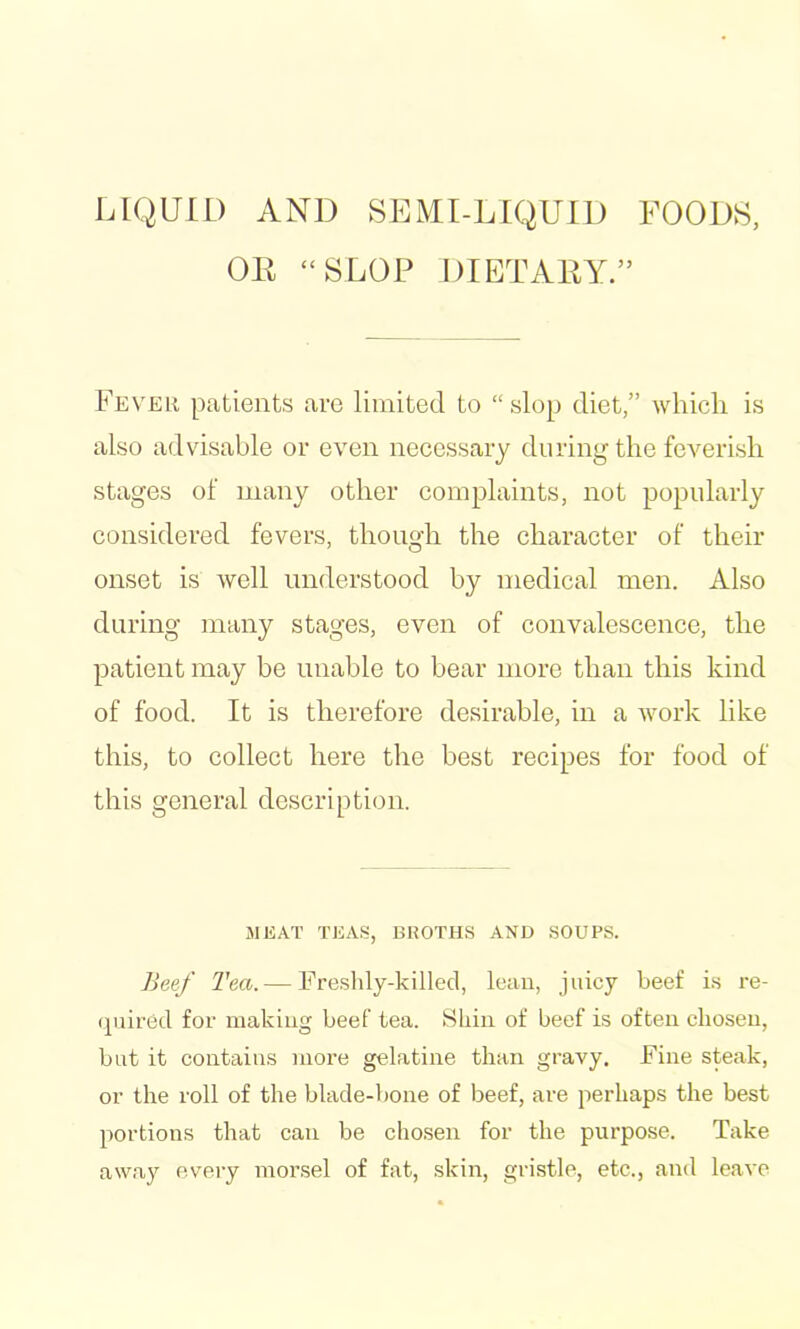 LIQUID AND SEMI-LIQUID FOODS, OK “SLOP DIETAKY.” Fever patients arc limited to “ slop diet,” which is also advisable or even necessary during the feverish stages of many other complaints, not popularly considered fevers, though the character of their onset is well understood by medical men. Also during many stages, even of convalescence, the patient may be unable to bear more than this kind of food. It is therefore desirable, in a work like this, to collect here the best recipes for food of this general description. MEAT TEAS, BHOTHS AND SOUPS. Beef Tea. — Freshly-killed, lean, juicy beef is re- quired for making beef tea. Hliiii of beef is often chosen, but it contains more gelatine than gravy. Fine steak, or the roll of the blade-hone of beef, are perhaps the best portions that can be chosen for the purpose. Take away eveiy morsel of fat, skin, gristle, etc., and leave