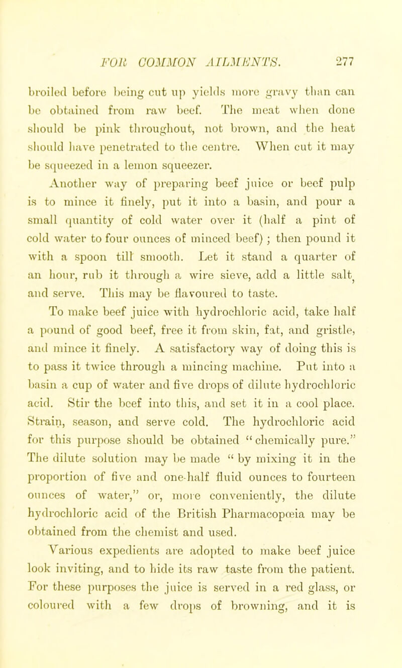 broiled before l)eing cut u]> yields more gravy tlmn can be obtained from raw beef. Tlie meat when done should be pink throughout, not brovvn, and the heat should have penetrated to the centre. When cut it may be s(pieezed in a lemon squeezer. Another way of preparing beef juice or beef imlp is to mince it finely, put it into a basin, and pour a small quantity of cold water over it (half a pint of cold water to four ounces of minced beef) ; then pound it with a spoon till smooth. Let it .stand a quarter of an hour, rub it through a wire sieve, add a little salt and serve. This may be flavoured to taste. To make beef juice with hydi'ochloric acid, take half a pound of good beef, free it from skin, fat, and gristle, and mince it finely. A .satisfactory way of doing this is to pass it twice through a mincing machine. Put into a basin a cup of water and five drojDS of dilute hydrochloric acid. Stir the beef into this, and set it in a cool place. Strain, season, and serve cold. The hydrochloric acid for this purpose should be obtained “ chemically pure.” The dilute solution may be made “ by mixing it in the proportion of five and one-half fluid ounces to fourteen ounces of water,” or, more conveniently, the dilute hydrochloric acid of the British Pharmacopoeia may be obtained from the chemist and used. Various expedients are adopted to make beef juice look inviting, and to hide its raw taste from the patient. For these purposes the juice is served in a red glass, or coloured with a few drops of browning, and it is