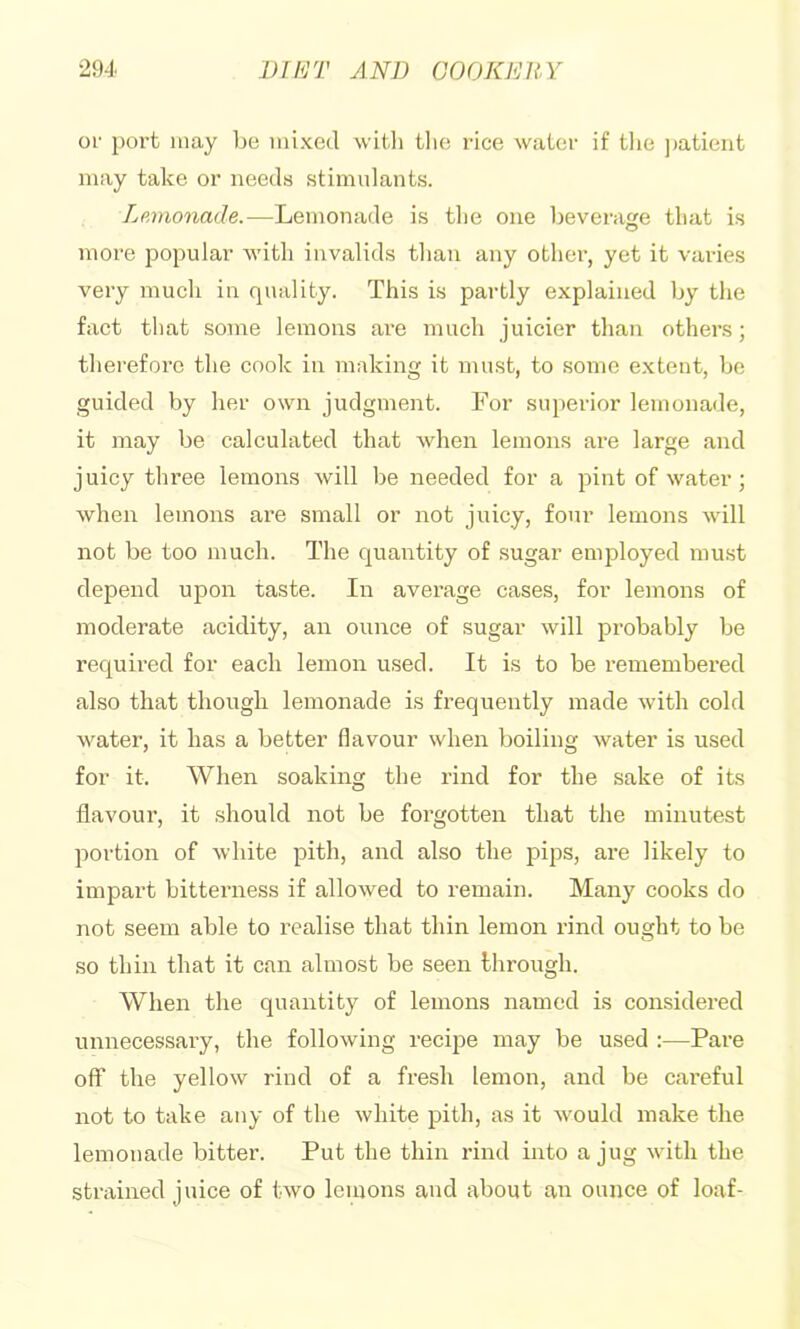 or port may ]je mixed witli tlie rice water if the ])atieiit may take or needs stimidants. Lmnonade.—Lemonade is tlie one beverage that is more j^opular with invalids tlian any othei’, yet it varies very much in quality. This is partly explained by the fact that some lemons are much juicier than others; therefore the cook in making it must, to some extent, be guided by her own judgment. For superior lemonade, it may be calculated that when lemons are large and juicy three lemons will be needed for a pint of water; when lemons are small or not juicy, four lemons will not be too much. The quantity of .sugar employed must depend upon taste. In average cases, for lemons of moderate acidity, an ounce of sugar will probably be required for each lemon used. It is to be remembered also that though lemonade is frequently made with cold water, it has a better flavour when boiling water is used for it. When soaking the rind for the sake of its flavour, it should not be forgotten that the minutest portion of white pith, and also the pips, are likely to impart bittei’ness if allowed to remain. Many cooks do not seem able to realise that thin lemon rind ought to be so thin that it can almost be seen through. When the quantity of lemons named is considered unnecessary, the following reciiDe may be used :—Pare off the yellow rind of a fresh lemon, and be careful not to take any of the white pith, as it would make the lemonade bitter. Put the thin rind into a jug with the strained juice of two lemons and about an ounce of loaf-