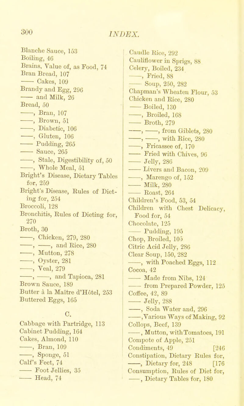 3U0 Blauclie Sauce, 163 Boiliug, 4G Brains, Value of, as Pood, 74 Bran Bread, 107 Cakes, 109 Brandy and Egg, 296 and Milk, 26 Bread, 50 , Bran, 107 , Brown, 51 , Diabetic, 106 , Gluten, 106 Pudding, 265 Sauce, 265 , Stale, Digestibility of, 50 , Whole Meal, 51 Bright’s Disease, Dietary Tables for, 259 Bright’s Disease, Eules of Diet- ing for, 254 Broccoli, 128 Bronchitis, Eules of Dieting for, 270 Broth, 30 , Chicken, 279, 280 , , and Eice, 280 , Mutton, 278 , Oyster, 281 , Veal, 279 , , and Tapioca, 281 Brown Sauce, 189 Butter a la Maitre d’Hotel, 253 Buttered Eggs, 165 C. Cabbage with Partridge, 113 Cabinet Pudding, 164 Cakes, Almond, 110 , Bran, 109 , Sponge, 51 Calf’s Feet, 74 Foot Jellies, 35 Caudle Eice, 292 Cauliflower in Sprigs, 88 Celery, Boiled, 234 , Fried, 88 Soup, 250, 282 Chapman’s Wheaten Flour, 53 Chicken and Eice, 280 Boiled, 130 , Broiled, 168 Broth, 279 , , from Giblets, 280 , , with Eice, 280 , Fricassee of, 170 Fried with Chives, 96 Jelly, 286 Livers and Bacon, 209 ■ , Marengo of, 152 ■ Milk, 280 Eoast, 264 Cliildren’s Food, 53, 54 Chilch-en with Chest DeUcacy, Food for, 54 Chocolate, 125 j Pudding, 195 j Chof), Broiled, 105 I Citric Acid Jelly, 286 Clear Soup, 150, 282 • , with Poached Eggs, 112 Cocoa, 42 Made from Hibs, 124 from Prepared Powder, 125 Coffee, 42, 89 Jelly, 288 , Soda Water and, 296 ,Various Ways of Makuig, 92 Collops, Beef, 139 , Mutton, ■with Tomatoes, 191 Compote of Aj>ple, 251 Condiments, 49 [246 I Constipation, Dietary Eules for, , Dietary for, 248 [176 Consumption, Eules of Diet for,