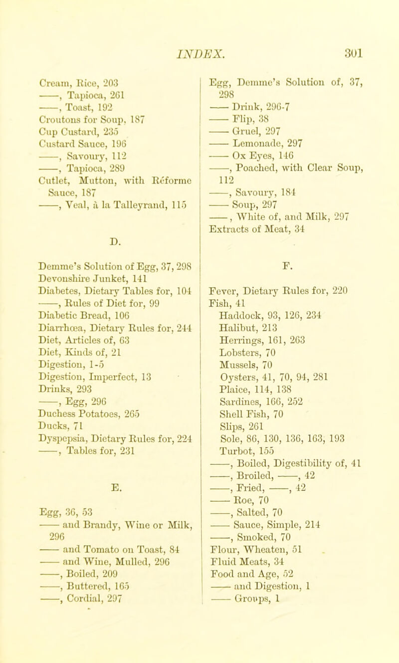 Crciiin, Kice, 203 , Tajnoca, 2G1 , Toast, 192 Croutons for Soup, 187 Cup Custard, 235 Custard Sauce, 196 , Savoury, 112 , Tapioca, 289 Cutlet, Mutton, with Rcforme Sauce, 187 , Ve.al, a la Talleyrand, 115 D. Demme’s Solution of Egg, 37,298 Devoushii’e Junket, 141 Diabetes, Dietary Tables for, 104 , Rules of Diet for, 99 DLabetic Bread, 106 Dian-hcea, Dietaiy Rules for, 244 Diet, Ai'ticles of, 63 Diet, Kinds of, 21 Digestion, 1-5 Digestion, Imperfect, 13 Drinks, 293 , Egg, 296 Duchess Potatoes, 265 Ducks, 71 Dyspepsia, Dietary Rules for, 224 , Tables for, 231 E. Egg, 36, 53 and Brandy, Wine or Milk, 296 and Tomato on Toast, 84 — and Wine, Mulled, 296 , Boiled, 209 , Buttered, 165 , Cordial, 297 Egg, Demme’s Solution of, 37, 298 Drink, 296-7 I Flip, 38 j Gruel, 297 I Lemonade, 297 ' Ox Eyes, 146 Poached, with Clear Soup, 112 I , Savouiy, 184 Soup, 297 , White of, and Milk, 297 Extracts of Meat, 34 E. Fever, Dietary Rules for, 220 Fish, 41 Haddock, 93, 126, 234 Halibut, 213 Herrings, 161, 263 Lobsters, 70 Mussels, 70 ' Oysters, 41, 70, 94, 281 ' Plaice, 114, 138 Sardines, 166, 252 Shell Fish, 70 Slips, 261 Sole, 86, 130, 136, 163, 193 Turbot, 155 , Boiled, Digestibility of, 41 , Broiled, , 42 , Fried, , 42 Roe, 70 , Salted, 70 Sauce, Simple, 214 , Smoked, 70 Flour, Wheaton, 51 Fluid Meats, 34 Food and Ago, 52 and Digestion, 1 Groups, 1