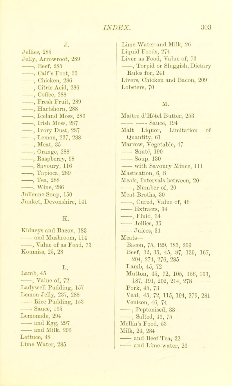 hwmjx. :m j. Jellies, '285 Jelly, Arrowroot, ‘289 , Beef, 285 , Gulf’s Foot, 85 , Chicken, 286 , Citric Acid, 286 , Coffee, 288 , Fresh Fruit, 289 , Hartshoni, 288 , Iceland Moss, 286 , Irish Moss, 287 , Ivoiy Dust, 287 , Lemon, 237, 288 , Meat, 35 , Orange, 288 , Easpbeny, 98 , Savoury, 116 , Tapioca, 289 , Tea, 288 , Wine, 286 Julienne Soup, 150 Junket, Devonshire, 141 K. Kidneys and Bacon, 183 and Mushroom, 114 , Value of as Food, 73 Koumiss, 25, 28 L. Lamb, 45 , Value of, 72 Lady well Pudding, 157 Lemon Jelly, 237, 288 Eice Pudding, 153 • Sauce, 165 Lemonade, 294 and Egg, 297 and Milk, 295 Lettuce, 48 Lime Water, 285 I Lime Water and Milk, 26 I Liquid Foods, 274 I Liver as Food, Value of, 73 , Torpid or Sluggish, Dietary Eulcs for, 241 Livers, Chicken and Bacon, 209 Lobsters, 70 M. Maitre d’llotel Butter, 253 Sauce, 194 Malt Liquor, Limitation of Quantitjq 61 Marrow, Vegetable, 47 : Saute, 190 ' Soup, 130 with Savoury Mince, 111 Mastication, 6, 8 Meals, Intervals between, 20 , Number of, 20 Meat Broths, 30 , Cured, Value of, 40 i Extracts, 34 , Fluid, 34 Jellies, 35 Juices, 34 Meats— Bacon, 75, 129, 183, 209 Beef, 32, 35, 45, 87, 139, 167, 204, 274, 276, 285 Lamb, 45, 72 Mutton, 45, 72, 105, 156, 163, 187, 191, 202, 214, 278 Pork, 45, 73 Veal, 45, 72, 115, 194, 279, 281 Venison, 46, 74 , Peptouised, 33 , Salted, 40, 75 [ Mellin’s Food. 53 I Milk, 24, 284 and Beef Tea, 32 I and Lime-water, 26