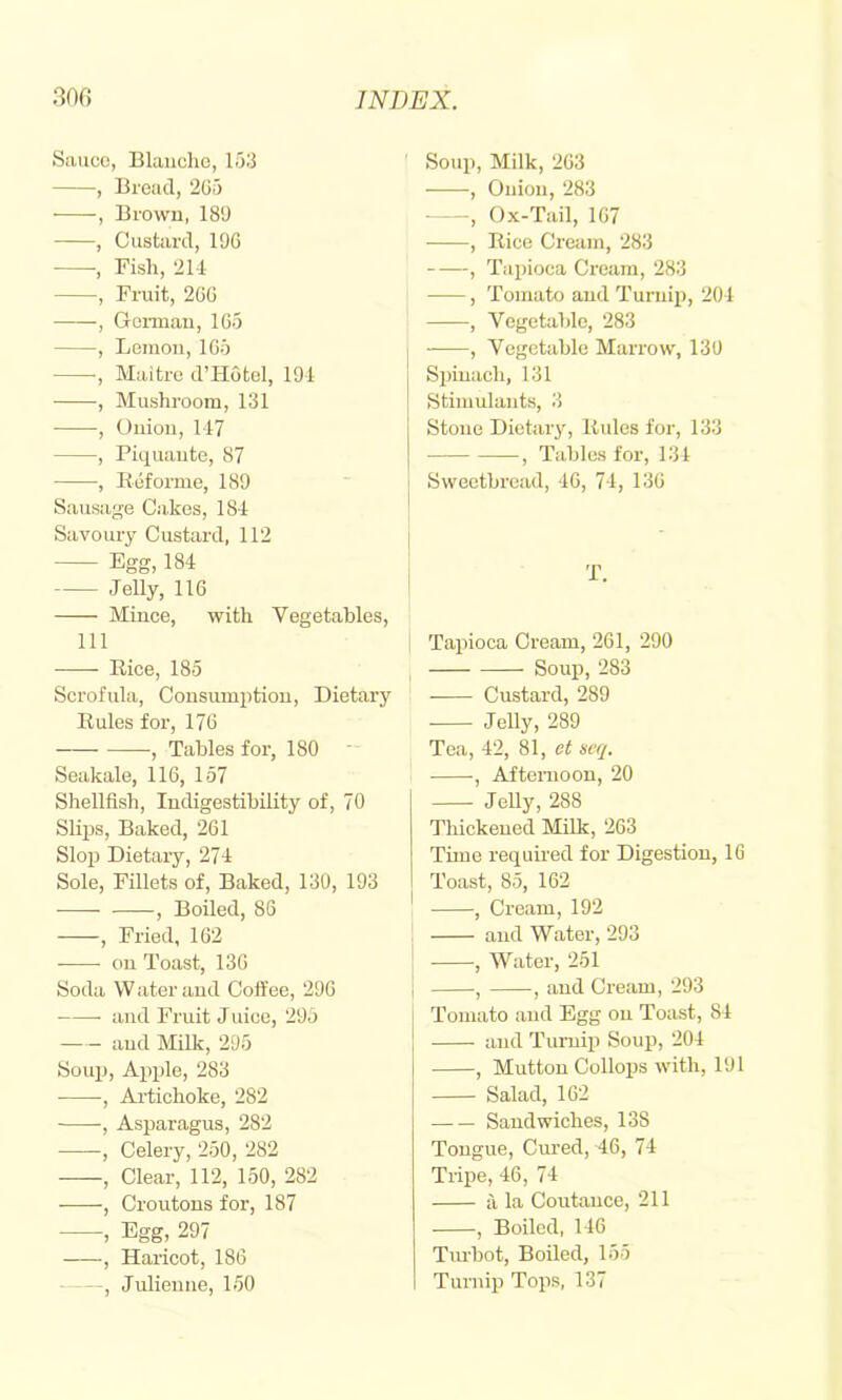 Sauce, Blanche, 153 , Bread, 2G5 , Brown, 181) , Custard, 19G •, Fish, 211 , Fruit, 2GG , German, 1G5 , Lemon, 1G5 ■, Maitre d’Hotel, 191 , Mushroom, 131 , Onion, 117 , Piquante, 87 , Beforme, 189 Sausage Ca.kes, 181 Savoury Custard, 112 Egg, 184 Jelly, 116 Mince, with Vegetables, 111 Rice, 185 Scrofula, Consumption, Dietary Rules for, 176 , Tables for, 180 Seakale, 116, 157 Shellfish, ludigestibility of, 70 Slips, Baked, 261 Slop Dietary, 271 Sole, Fillets of. Baked, 130, 193 •—- , Boiled, 86 , Fried, 162 on Toast, 136 Soda W ater and Coffee, 296 and Fruit J nice, 295 and Milk, 295 Soup, Apple, 283 , Artichoke, 282 -, Asparagus, 282 , Celery, 250, 282 , Clear, 112, 150, 282 , Croutons for, 187 , Egg, 297 , Haricot, 186 , Julienne, 150 Soup, Milk, 263 , Onion, 283 , Ox-Tail, 167 , Rice Cream, 283 , Tapioca Cream, 283 , Tomato and Turnip, 201 , Vegetable, 283 , Vegetable Marrow, 130 Si)iuach, 131 Stimulants, 3 Stone Dietary, Rules for, 133 , Tables for, 131 Sweetbread, 16, 71, 136 T. Tapioca Cream, 261, 290 Soup, 283 Custard, 289 Jelly, 289 Tea, 12, 81, et acq. , Afternoon, 20 Jelly, 288 Thickened Milk, 263 Time required for Digestion, 16 Toast, 85, 162 , Cream, 192 and Water, 293 , Water, 251 , , and Cream, 293 Tomato and Egg on Toast, 81 and Turnip Soup, 201 , Mutton Collops with, 191 Salad, 162 Sandwiches, 138 Tongue, Cm-ed, 46, 71 Tripe, 16, 71 a la Coutance, 211 , Boiled, 116 Tm-bot, Boiled, 155 Turnip Tops, 137