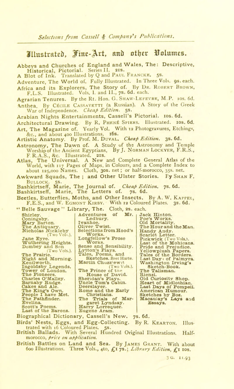 SUustruteti, JFinc-^rt, nnU other iTolumes. Abbeys and Churches of England and Wales, The: Descriptive, Historical, Pictorial. Series 11, ais. A Blot of Ink. Translated by Q and Paul Francke. 5s. Adventure, The World of. Fully Illustrated, In Three Vols. gs.each. Africa and its Explorers, The Story of. By Dr. Robert Brown. F.L.S, Illustrated. VoK I. and II., 7s. 6d. each. Agrarian Tenures. By the Rt. Hon. G. Siiaw-Leff.vrk, M.P. ios. 6d. ^nthea. By C^CILE Cassavetti (a Russian). A Story of the Greek War of Independence. Cheap Edition. 5s. Arabian Nights Entertainments, Cassell’s Pictorial. los. 6d. Architectural Drawing. By R, Phen6 Sfiers. Illustrated. los. 6d. Art, The Magazine of. Yearly Vol. With 12 Photogravures, Etchings, &c., and about 400 Illustrations. i6s. Artistic Anatomy. By Prof. M. Duval. Cheap Edition. 3s. 6d. Astronomy, The Dawn of. A Study of the Astronomy and Temple Worship of the Ancient Egyptians. ByJ. Norman Lockyer, F.R.S., F R..\.S., ^4c. Illustrated. 21s. Atlas, The Universal. A New and Complete General Atlas of the World, with 117 Pages of Maps, in Colours, and a Complete Index to about 125,000 Names. Cloth, 30s. net; or half-morocco, 35s. net. Awkward Squads, The ; and Other Ulster Stories. Fy Shan F. Bullock. 5s. Bashkirtseff, Marie, The Journal of. Cheap Edition. 7s. 6d. Bashkirtseff, Marie, The Letters of. 7s. 6d. Beetles, Butterflies, Moths, and Other Insects. By A. W. Kaitel, F.E.S., and W. Egmont Kirby. With 12 Coloured Plates. 3s. 6d. * Belle Sauvage ” Library, The. Shirley. Conlngsby. Mary Barton. The Antiquary. Nicholas Nickleby (Two \'oF.). Jane Esrre. Wuthering Heights. Dombey and Son (Two Vols.). The Prairie. Night and Morning. Kenilworth. Ingoldsby Legends. Tower or London. The Pioneers. Charles O'Malley. Bamaby Rudge. Cakes and Ale. The King’s Own. People I have Met. The Pathfinder. Evelina. Scott’s Poems. Last of the Barons. Adventures Ledbury. Ivanhoe. Oliver Twist. Selections from Hood’s Works. Longfellow’s Prose Works. Sense and Sensibility. Lytton’s Plays. Tales, Poems, and Sketches. Bret Harte. Martin Chuzz'ewit (Two Vols.). The Prince of tne House of David. Sheridan’s Plays. Uncle Tom’s Cabin. Deerslayer. Rome and the Early Christians. The Trials of Mar- garet Lyndsay. Harry Lorrequer. Eugene Aram. Jack Hinton. Poe’s Works. Old Mortality. The Hour and the Man. Handy Andy. Scarlet Letter. Pickwick (Two Vols.). Last of the Mohicans. Pride and Prejudice, yellowplush Papers. Tales of the Borders. lca8tDay^ of Palmyra. Washington Irving’s Sketch-Book. The Talisman. Rienzi. Old Cxunositv Shop. Heart of Midlothian. Last Days of Pompeii. American Humour. Sketches by Boz. Macaulay’s Lays aud Essays. 7s. 6d. Biographical Dictionary, Cassell’s New. Cloth, 2s. each, of Mr. Birds* Nests, Eggs, and Egg-Collecting. By R. Kearton. Illus- trated with 16 Coloured Plates. 5s. British Ballads. With Several Hundred Original Illustrations. Half- morocco, price on at>plication. British Battles on Land and Sea. By James Grant. With about 600 Illustrations. Three Vols., 410, £i 73.; Library Edition, £i los. 3u. 11.93