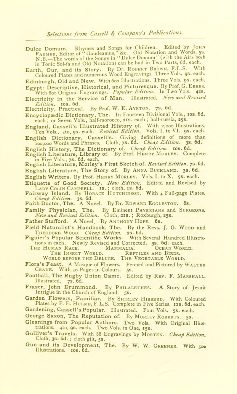 Dulce Domum. Rhymes and Songs for Children. Edited by John Karmhr, Editor of '■ Gaudeanius, &c. Old Notation and Words, 5s N B —The words of the .Songs in “Diilce Domum (v< I’h the Airs boih in Tonic Sol-fa and Old Notation) can be had in Two Barts, 6d. each. Earth, Our, and its Story. By Dr. Robert Brown, F.L.S. With Coloured Plates and numerous Wood Engravings. Three Vols. gs. each. Edinburgh, Old and New. With 600 Illustrations. Three Vols. gs. each. Egypt: Descriptive, Historical, and Picturesque. By Prof. G. Ebers. With 800 Original Engravings. Popular Edition. In 1 wo Vols. 42s. Electricity in the Service of Man. Illustrated. New and Revised Edition. los. 6d. Electricity, Practical. By Prof. W. E. Ayrton. 7s. 6d. Encyclopaedic Dictionary, The. In Fourteen Divisional Vols., ios.6d. each ; or Seven Vols., half-morocco, 21s. each ; half-russia, 25s. England, Cassell’s Illustrated History of. With 2,000 Illustrations. Ten Vols., 4to, gs. each. Revised Edition. Vols. I. to VI. gs. each. English Dictionary, Cassell’s. Giving definitions of more than 100,000 Words and Phrases. Cloth, 7s. 6d. Cheap Edition. 3s. 6d. English History, The Dictionary of. Cheap Edition. los. 6d. English Literature, Library of. By Prof. Henry Morley. Complete in Five Vols., 7s. fid. each. English Literature, Motley’s First Sketch of. Revised Edition. 7s. fid. English Literature, The Story of. By Anna Buckland. 3s. fid. English Writers. By Prof. Henry Morley. Vols. I. to X. 5s. each. Etiquette of Good Society. New Edition. Edited and Revised by Lady Colin Campbell, is. ; cloth, is. fid. Fairway Island. By Horace Hutchinson. With 4 Full-page Plates. Cheap Edition. 3s. fid. Faith Doctor, The. A Novel. By Dr. Edward Eggleston, fis. Family Physician, The. By Eminent Physicians and Surgeons. Nesu and Revised Edition. Cloth, 21s. ; Roxburgh, 25s. Father Stafford. A Novel. By Anthony Hope. fis. Field Naturalist’s Handbook, The. By the Revs. J. G. Wood and Theodore Wood. Cheap Edition. 2S. fid. Figuier’s Popular Scientific Works. With Several Hundred Illustra- tions in each. Newly Revised and Corrected. 3s. fid. each. The Human Race. Mammalia. Ocean World. The In.sect World. Reptiles and Birds. World before the Deluge. The Vegetable World. Flora’s Feast. A Ma.sque of Flowers. Penned and Pictured by Walter Crane. With 40 Pages in Colours. 5s. Football, The Rugby Union Game. Edited by Rev. F. Marshall. Illustrated. 7s. fid. Fraser, John Drummond. By Philalethes. A Story of Jesuit Intrigue in the Church of England. 5s. Garden Flowers, Familiar. By Shirley Hibberd. With Coloured Plates by F. E. Hulme, F.L.S. Complete in Five Series. 12s. fid. each. Gardening, Cassell’s Popular. Illustrated. Four Vols. 5s. each. George Saxon, The Reputation of. By Morley Roberts. 5s. Gleanings from Popular Authors. Two Vols. With Original Illus- trations. 4to, gs. each. Two Vols. in One, 15s. Gulliver’s Travels. With 88 Engravings by Morten. Cheap Edition. Cloth, 3s. fid.; cloth gilt, 5s. Gun and iU Development, The. By W. W. Greener. With soe Illustrations. los. fid.