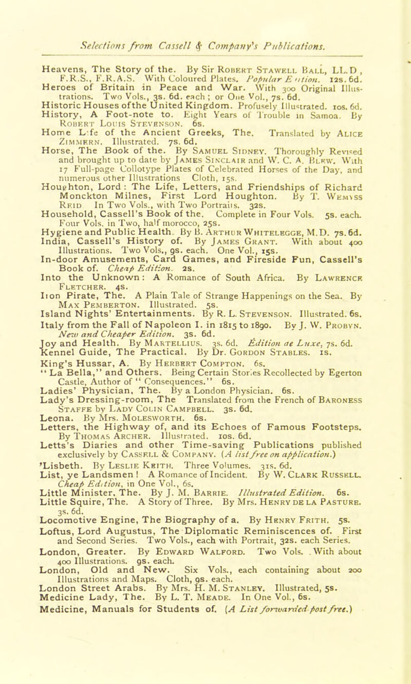 Heavens, The Story of the. By Sir Robekt Stawkll Ball, LL. D, F.R.S., F.R.A.S. With Coloured Plates, Popular E ution. xas.6d. Heroes of Britain in Peace and War. With 300 Original Illus- trations. Two Vols., 3s. 6d. each ; or One Vol., 7s. 6d. Historic Houses ofthe United Kingdom. Profusely Illustrated. los. 6d. History, A Foot-note to. Eight Years of I'rouble in Samoa. By Robert Louis Stevenson. 6s. Home L fe of the Ancient Greeks, The. Translated by Alice ZiMMF.RN. Illustrated. 7s. 6d. Horse, The Book of the. By Samuel Sidney. Thoroughly Revised and brought up to date by James Sinclair and W. C. A. Blew. With 17 Full-page Collotype Plates of Celebrated Horses of the Day, and numerous other Illustrations Cloth, 15s. Houghton, Lord ; The Life, Letters, and Friendships of Richard Monckton Milnes, First Lord Houghton. By T. \Vemiss Reid In Two Vols., with Two Portraiis. 32s. Household, Cassell's Book of the. Complete in Four Vols. 5s. each. Four Vols. in Two, half morocco, 25s. Hygiene and Public Health. By B. Arthur Whitelhcge, M.D. 7s. 6d. India, Cassell’s History of. By James Grant. With about 400 Illustrations. Two Vols., gs. each. One Vol., 15s. In-door Amusements, Card Games, and Fireside Fun, Cassell’s Book of. Cheap Edition. 2s. Into the Unknown; A Romance of South Africa. By Lawrence Fletcher. 4s. lion Pirate, The. A Plain Tale of Strange Happenings on the Sea. By Max Pemberton. Illustrated. 5s. Island Nights’ Entertainments. By R. L. Stevenson. Illustrated. 6s. Italy from the Fall of Napoleon I. in 1815101890. ByJ. W. Probyn. Neau and Cheaper Edition. 3s. 6d. Joy and Health. By Martellius. 3s. 6d. Edition ae Luxe, ys. M. Kennel Guide, The Practical. By Dr. Gordon Stables, is. King’s Hussar, A. By Herbert Compton. 6s. “ La Bella,” and Others. Being Certain Stor.es Recollected by Egerton Castle, Author of “ Consequences.” 6s. Ladies’ Physician, The. By a London Physician. 6s. Lady’s Dressing-room, The Translated from the French of Baroness Staffe by Lady Colin Campbell. 3s. 6d. Leona. By Mrs. Molesworth. 6s. Letters, the Highway of, and its Echoes of Famous Footsteps. By Thomas Archer, lllusir.ated. los. 6d. Letts’s Diaries and other Time-saving Publications published exclusively by Cassell & Comp.any. (A list free on application.) 'Lisbeth. By Leslie Keith. Three Volumes. 31s. 6d. List, ye Landsmen ! A Romance of Incident. By W. Clark Russell. Cheap Edition, in One Vol., 6s. Little Minister. The. By J. M. Barrie. Illustrated Edition. 6s. Little Squire, The. A Story of Three. By Mrs. Henry de la Pasture. 3s. 6d. Locomotive Engine, The Biography of a. By Henry Frith. 5s. Loftus, Lord Augustus, The Diplomatic Reminiscences of. First and Second Series. Two Vols., each with Portrait, 32s. each Series. London, Greater. By Edward Walford. Two Vols. .With about 400 Illustrations, gs. each. London, Old and New. Six Vols., each containing about 200 Illustrations and Maps. Cloth, gs. each. London Street Arabs. By Mrs. H. M. Stanley. Illustrated, 5s. Medicine Lady, The. By L. T. Meade. In One Vol., 6s. Medicine, Manuals for Students of. (A List forsuanied post free.)