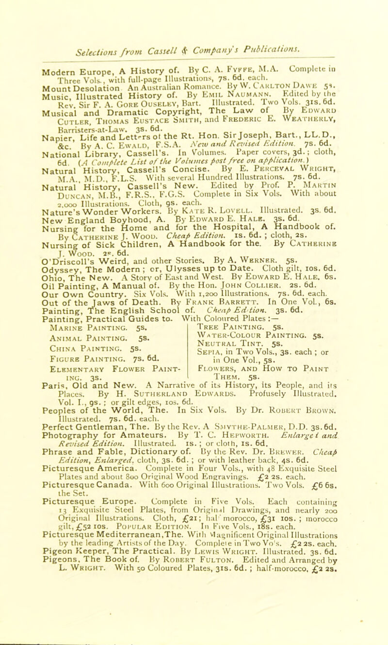 Cutler, Thomas Eustace ^mith, and B rederic E. Weatherly, Barristers-at-Law. 3s. 6d. o-i Napier, Life and Lett-rs ot the Rt. Hon. Sir Joseph. Bart., LL.D., &c By A C. Ewald, F.S.A. .\'eso anti Revised hdttion. 7s. 6d. National Library, Cassell’s. In Volumes. Paper covers, 3d.; cloth. 6d (A Comf>lete List of the Volumes post free on application.) Natural History, Cassell’s Concise. By E. Perceval Wright, M..A. M.D., F.L.S. With several Hundred Illustrations. 7s. 6d. Natural' History, Cassell’s New. Edited by Prof. P. Martin Duncan, M.B., F.R.S.. F.G.S. Complete in Six Vols. With about 2.000 Illustrations. Cloth, gs. each. Nature’s Wonder Workers. By Kate R. Lovell. Illustrated. 3s. 6d. New England Boyhood, A. By Edward E. Hale. 3s. 6d. Nursing for the Home and for the Hospital, A Handbook of. By Catherine J. Wood. Cheap Edition, is. 6d. ; cloth, 2s. Nursing of Sick Children, A Handbook for the. By Catherine J. Wood. 2s. 6d. O’Driscoll’s Weird, and other Stories. By A. Werner. 5s. Odyssey, The Modern ; or, Ulysses up to Date. Cloth gilt, los. 6d. Ohio, The New. A Story of East and West. By Edward E. Hale. 6s. Oil Painting, A Manual of. By the Hon. John C9LI.1ER. 2s. 6d. Our Own Country. Six Vols. With 1,200 Illustrations. 7s. 6d. each. Out of the laws of Death. By Frank Barrett. In One Vol, 6s. Painting, r^he English School of. Cheap Eddion. 3s. 6d. Painting, Practical Guides to. With Coloured Plates :— Ele.mentary Flower Paint- Fi.owers, and How to Paint ING. 3s. Them. 5s. Paris, Old and New. A Narrative of its History, its People, and its Places. By H. Sutherland Edwards. Profusely Illustrated. Vol. I., gs. ; or gilt edges, los. 6d. Peoples of the World, The. In Six Vols. By Dr. Rouert Brown. Illustrated. 7s. 6d. each. Perfect Gentleman, The. By the Rev. A Smythe-Palmer, D.D. 3s. 6d. Photography for Amateurs. By T. C. Hepworth. Enlarge I and Revised Edition. Illustrated, is.; or cloth, is. 6d. Phrase and Fable, Dictionary of. By the Rev. Dr. Brewer. Cheap Edition, Enlarged, cloth, 3s. 6d. ; or with leather back, 4s. 6d. Picturesque America. Complete in B’our Vols., with 48 Exquisite Steel Plates and about 800 Original Wood Engravings. £2 2s. each. Picturesque Canada. With 600 Original Illustrations. TwoVols. £66s. Picturesque Europe. Complete in Five Vols. Each containing 13 Exquisite Steel Plates, from Original Drawings, and nearly 200 Original Illustrations. Cloth, £21; hal 'morocco, £31 los. ; morocco gilt,£52ios. Popular Edition. In B'lve Vols., i8s. each. Picturesque Mediterranean,The. With vlagnificent Original Illustrations by the leading .Artists of the Day. Complete in Two Vo's. £22s. each. Pigeon Keeper, The Practical. By Lewis Wright. Illustrated. 3s. 6d. Pigeons. The Book of. By Robert Fulton. Edited and Arranged by L. Wright. With 50 Coloured Plates, 31s. 6d. ; half-morocco, £2 2s. Marine Painting. 5s. Ani.mal Painting. SS. China Painting. 5s. Figure Painting. 7s. 6d. Tree Painting. 5s. Water-Colour Painting. 5s. Neutral Tint. 5s. Sepia, in Two Vols., 3s. each ; or in One Vol, 5s. the Set.