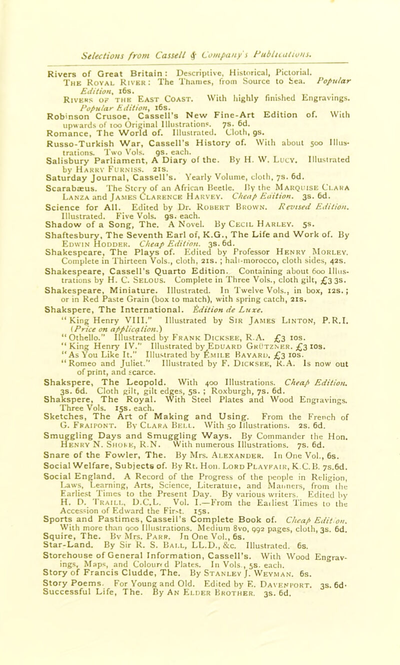 Rivers of Great Britain : Descriptive, Historical, Pictorial. The Royal River: The Thames, from Source to Sea. Popular Edition^ i6s. Rivers of the East Coast. With highly finished Engravings. Popular Edition, l6s. Robinson Crusoe, Cassell’s New Fine-Art Edition of. With upwards of too Original Illustrations. 7s. 6d. Romance, The World of. lllusirated. Cloth, gs. Russo-Turkish War, Cassell's History of. With about 500 Illus- trations. Two Vol.s. gs. each. Salisbury Parliament, A Diary of the. By H. W. Lutv. Illustrated by Harry Furniss. 21s. Saturday Journal, Cassell’s. Yearly Volume, cloth, 7s. 6d. Scarabceus. The Stcry of an African Beetle. By the Marqijise Ci.ara Lanza and James Clarence Harvey. Cheap Edition. 3s. 6d. Science for All. Edited by Dr. Robert Brown. Revised Edition. Illustrated. Five Vols. gs. each. Shadow of a Song, The. A Novel. By Cecil Harley. 5s. Shaftesbury, The Seventh Earl of, K.G., The Life and Work of. By Edwin Hodder. Cheap Edition. 3s. 6d. Shakespeare, The Plays of. Edited by Professor Henry Morlev. Complete in Thirteen Vols., cloth, 21s. ; hali-morocco, cloth sides, 42s. Shakespeare, Cassell's Quarto Edition. Containing about 600 Illus- trations by H. C. Selous. Complete in Three Vols., cloth gilt, £335. Shakespeare, Miniature. Illustrated. In Twelve Vols., in box, 12s.; or in Red Paste Grain (box to match), with spring catch, 21s. Shakspere, The International. Edition de Luxe. “ King Henry VIII.” Illustrated by Sir James Linton, P.R.I. {Price on application.') “Othello. Illustrated by Frank Dicksee, R.A. £3 los. “King Henry IV.” Illustrated by Eduard Grutzner. £3 ios. “As You Like It.” Illustrated by ^Imile Bayard. £3 los. “Romeo and Juliet.” Illustrated by F. Dicksee, k..A. Is now out of print, and scarce. Shakspere, The Leopold. With 400 Illustrations. Cheap Edition. 3s. 6d. Cloth gilt, gilt edges, 5s. ; Roxburgh, 7s. 6d. Shakspere, The Royal. With Steel Plates and Wood Engravings. Three Vols. 15s. each. Sketches, The Art of Making and Using. From the French of G. Fbaipont. By Clara Bell. With 50 Illustrations. 2s. 6d. Smuggling Days and Smuggling Ways. By Commander the Hon. Henry N. Shore, R.N. With numerous Illustrations. 7s. 6d. Snare of the Fowler, The. By Mrs. .Alexander. In One Vol., 6s. Social Welfare, Subjects of. By Rt. Hon. Lord Playfair, K.C. B. 7s.6d. Social England. A Record of the Progre.ss of the people in Religion, Laws, Learning, Arts, Science, Litcratiiie, and Manner.s, from the Earlie.st Times to the Present Day. By various writers. Edited by H. D. Traill, D.C.L. Vol. I.—F'rom the Eailiest Times to the Accession of Edward the Fir>t. 15s. Sports and Pastimes, Cassell's Complete Book of. Cheap Edition. With more than 000 Illustrations. Medium 8vo, gga pages, cloth, 3s. 6d. Squire, The. Bv Mrs. Parr. In One Vol., 6s. Star-Land. By Sir R. S. Ball, LL.D., &c. Illustrated. 6s. Storehouse of General Information, Cassell’s. With Wood Engrav- ings, Maps, and Colourrd Plates. In Vols , 5s. each. Story of Francis Cludde, The. By Stanley J. Weyman. 6s. Story Poems. For Young and Old. Edited by F,. Davenport. 3s. 6d- Successful Life, The. By An Elder Brother. 3s. 6d.