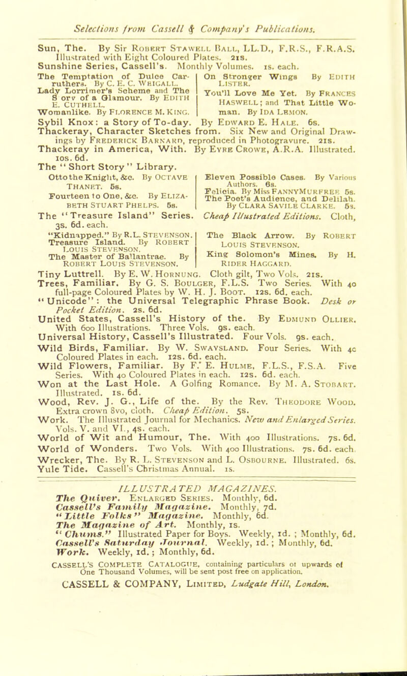 Sun, The. By Sir Robert Stawei.l Ball, LL.D., F.R.S., K.R.A.S. Illustrated with Eight Coloured Plates. 2is. Sunshine Series, Cassell’s. Monthly Volumes, is. each. On Stronger Wings By Edith The Temptation of Dulce Car- ruthera. By C. E. C. Weigali.. Lady Lorrimer’s Scheme and The 8 ory of a Glamour. By Edith E. CUTHELL. Womanlike. By Florence M. KING. Sybil Knox; a Story of To-day. 1-LSTER. You’ll Love Me Yet. By Frances llASWELLiand That Little Wo- man. By Ida Lr.mon. By Edward E. Hale. 6s. Thackeray, Character Sketches from. Six New and Original Draw- ings by Frederick Barnard, reproduced in Photogravure. 2is. Thackeray in America, With. By Eyre Crowe, A.R.A. Illustrated, los. 6d. The “Short Story” Library. OttotheKniglit, &c. By Octave Thanet. 6s. Fourteen to One. &c. By Eliza- beth Stuart Phelps. 6s. Eleven Possible Cases. By Various Authors. 6s. Felicia. By Miss FannyMURFREE 5s. The Poet’s Audience, and DeliLah. By Clara Savtle Clarke. 6s. The “Treasure Island” Series. Cheap Illustrated Editiom. Cloth, 3S. 6d. each. “Kidnapped.” By R.L. STEVENSON. Treasure Island. By Robert Louis Stevenson. The Master of Ballantrae. By Robert Louis Stevenson. The Black Arrow. By Robert LOUIS Stevenson. King Solomon’s Mines. By H. Rider Haggard. Tiny Luttrell. By E. \V. Hornung. Cloth gilt, Two Vol.s. 2is. Trees, Familiar. By G. S. Boulger, F.L.S. Two Series. With 40 full-page Coloured Plates by W. H. J. Boot. 12s. 6d. each. “Unicode”: the Universal Telegraphic Phrase Book. Desk or Pocket Edition. 2s. 6d. United States, Cassell’s History of the. By Edmund Ollier. With 600 Illustrations. Three Vols. gs. each. Universal History, Cassell’s Illustrated. Four Vols. gs. each. Wild Birds, Familiar. By W. Swaysland. Four Series. With 4c Coloured Plates in each. 12s. 6d. each. Wild Flowers, Familiar. By F.' E. Hulme, F.L.S., F.S..A. Five Series. With 40 Coloured Plates in each. I2S. 6d. each. Won at the Last Hole. A Golfing Romance. By M. A. Stob.art. Illustrated, is. fid. Wood, Rev. J. G., Life of the. By the Rev. Theodore Wood. Extra crown 3vo, cloth. Cheap Edition. 5s. W^ork. The Illustrated Journal for Mechanics. New and Enlarged Series. \'ols. V. and VI., 4s. each. World of Wit and Humour, The. With 400 Illustrations. 7s. fid. World of Wonders. Two Vols. With 400 Illustration.s. 7s. fid. each Wrecker, The. By R. L. Stevenson and L. Osbourne. Illustrated. 6s. Yule Tide. Cassell’s Christmas Annual, is. ILLUSTRATED MAGAZINES. The Quiver. Enlarged Series. Monthly, fid. Cassell’s Fatnili/ Mneiazitie, Monthly, yd. •‘Little Folks” Magazine. Monthly, fid. The Magazine of Art. Monthly, is. “ Chums.” Illustrated Paper for Boys. Weekly, id. ; Monthly, fid. Cassell’s Saturday •Tournal. Weekly, id. ; Monthly, fid. IForfc. Weekly, id.; Monthly, fid. CASSELL’S Complete Catalogue, comaining particulars ot upwards ol One Thousand Volumes, will be sent post free on application. CASSELL & COMPANY, Limited, Ludgate Hill. London.