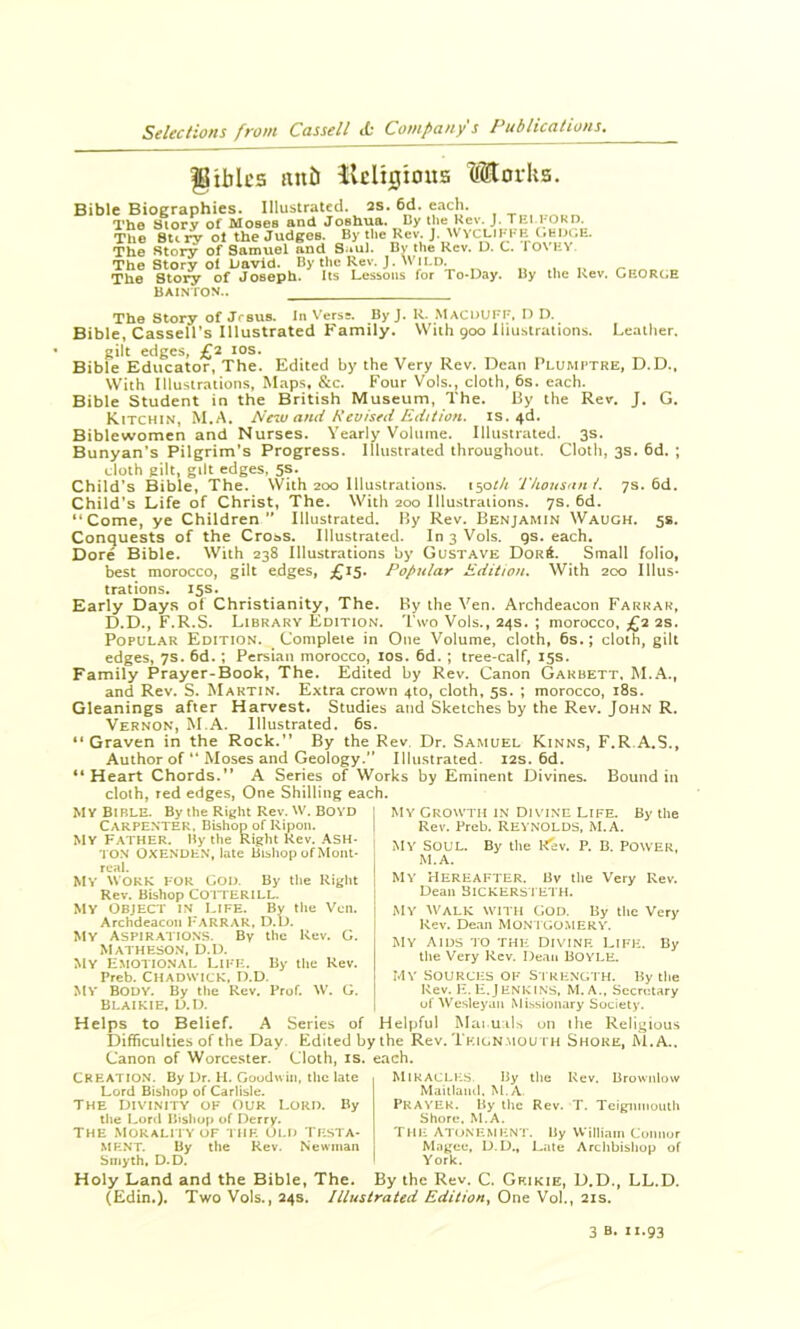 gibk'5 nub lleligious Morks. Bible Biographies. Illustrated, as. 6d. each. The btorv of Moses and Joshua. By the Kev. J. TEI 1-ORD. The 8U ry ot the Judges. By the Rev. J. WvcI-IKKH (.edi.e. The Stor^ of Samuel Snd S..ul. By the Rev. D. C. fOVEY The Story ol Liavid. By the Rev. J. Wild. The Story of Joseph. Its Lessons for To-Day. By the Rev. GKORC.E BAINION.. The Story of Jrsus. In Versa. ByJ, R- MaCDUI'F, D D. Bible, Cassell’s Illustrated Family. With 900 liiiisiraiions. Leather, gilt edges, £2 los. Bible Educator, The. Edited by the Very Rev. Dean Plumptre, D.D., With Illustrations, Maps, &c. Four Vols., doth, 6s. each. Bible Student in the British Museum, The. By the Rev, J. G. Kitchin, M.A. Ne^M and Revised Edition, is. 4d. Biblewomen and Nurses. Yearly Volume. Illustrated. 3s. Bunyan’s Pilgrim’s Progress. Illustrated throughout. Cloth, 3s. 6d. ; doth gilt, gilt edges, 5s. Child’s Bible, The. With 200 Illustrations, iso^/r Tkonstin i. 7s. 6d. Child’s Life of Christ, The. With 200 Illustrations. 7s. 6d. “Come, ye Children*' Illustrated. By Rev. Benjamin Waugh. 5s. Conquests of the Croas. Illustrated. In 3 Vols. gs. each. Dore Bible. With 238 Illustrations by Gustave Dor6. Small folio, best morocco, gilt edges, Popular Edition. With 200 Illus- trations. 15s. Early Days of Christianity, The. By the Ven. Archdeacon Farrar, D.D., F.R.S. Library Edition, Two Vols., 24s. ; morocco, £2 2s. Popular Edition. Complete in One Volume, cloth, 6s.; doth, gilt edges, 7s. 6d.; Persian morocco, los. 6d. ; tree-calf, 15s. Family Prayer-Book, The. Edited by Rev. Canon Gakbett, M.A., and Rev. S. Martin. Extra crown 410, cloth, 5s. ; morocco, i8s. Gleanings after Harvest. Studies and Sketches by the Rev. John R. Vernon, M.A. Illustrated. 6s. “Graven in the Rock.” By the Rev. Dr. Samuel Kinns, F.R.A.S., Author of “ Moses and Geology.” Illustrated. 12s. 6d. “Heart Chords.” A Series of Works by Eminent Divines. Bound in cloth, red edges, One Shilling each. My Bible. By the Right Rev. W. BOYD Carpenter, Bishop of Ripon. My Father. Hy the Right Rev. Ash- ton OXENDHN, late Bishop of Mont- real. My work for God. By the Right Rev, Bishop CO'ITERILL. My Object in life. By the Vcn. Archdeacon FARRAR, D.D. My Aspirations. By the Rev. G. Matheson. D.I). My Hmotional Life. By the Kev. Preb. Chadwick, D.D. My Body. By the Rev. Prof. W. G. BLAIKIE, D.D. My Growth in Divine Life. By the Rev. Preb. REYNOLDS, M.A. MV Soul. By the l^ev. P. B. POWER, M.A. My Hereafter. Bv tlie Very Rev. Dean BiCKERSTETH. MY Walk with God. By the Very Rev. Dean MON TGOMERY. MY aids to the DIVINF- Life. By the Very Kev. Dean BOYLE. Mv Sources ok Strength. By tlie Rev. H. H.Jenkins, M.A., Secretary of ^V'^esleyan Missionary Society. Helps to Belief. A Series of Helpful Mai u ils un the Religious Difficulties of the Day. Edited bythe Rev. Tkign,mouth Shore, M.A.. Canon of Worcester. Cloth, is. each. Creation. By Dr. H. Goodvin, the late Lord Bishop of Carlisle. THE divinity of OUR LORD. By the Lortl Hisliop of Derry. THE Morality of the old Testa- ment. By the Rev. Newman Smyth, D.D. Holy Land and the Bible, The. Mikaclk.S By the Rev. Brownlow Maiilaml, M.A Prayer. By ilic Rev. T. Tcignmouili Shore. M.A. THE ATONEMENT. By William Connor Magee, D.D., Late Archbishop of York. By the Rev. C. Gf.ikie, D.D., LL.D. (£din.). Two Vols., 24s. Illustrated Edition^ One Voh, 21s. 3 B. 11.93