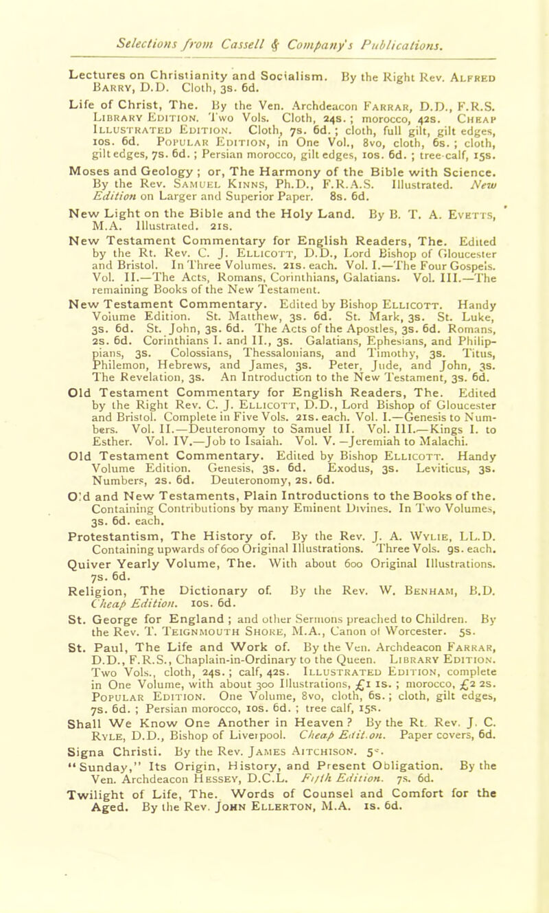 Lectures on Christianity and Socialism. By the Right Rev. Alfred Barry, D.D. Cloth, 3s. 6d. Life of Christ, The. By the Ven. .Archdeacon Farrar, D.D., F.R.S. Library Edition, 'i'wo Vols. Cloth, 24s. ; morocco, 42s. Cheap Illustrated Edition. Cloth, 7s. 6d.; cloth, full gilt, gilt edges, los. 6d. Popular Edition, in One Vol., 8vo, cloth, 6s. ; cloth, giltedges, 7s. 6d. ; Persian morocco, gilt edges, los. 6d. ; tree-calf, 15s. Moses and Geology ; or, The Harmony of the Bible with Science. By the Rev. Samuel Kinns, Ph.D., F.R..A.S. Illustrated. New Edition on Larger and Superior Paper. 8s. 6d. New Light on the Bible and the Holy Land. By B. T. A. Evetts, M.A. Illustrated. 21s. New Testament Commentary for English Readers, The. Edited by the Rt. Rev. C. J. Ellicott, D.D., Lord Bishop of Gloucester and Bristol. In Three Volumes. 21s. each. Vol. I.—The Four Gospels. Vol. II.—The Acts, Romans, Corinthians, Galatians. Vol. III.—The remaining Books of the New Testament. New Testament Commentary. Edited by Bishop Ellicott. Handy Volume Edition. St. Matthew, 3s. 6d. St. Mark, 3s. St. Luke, 3S. 6d. St. John, 3s. 6d. The Acts of the Apostles, 3s. 6d. Romans, 2s. 6d. Corinthians I. and II., 3s. Galatians, Ephesians, and Philip- pians, 3s. Colossians, Thessalonians, and Timothy, 3s. Titus, Philemon, Hebrews, and James, 3s. Peter, Jude, and John, 3s. The Revelation, 3s. An Introduction to the New Testament, 3s. 6d. Old Testament Commentary for English Readers, The. Edited by the Right Rev. C. J. Ellicott, D.D., Lord Bishop of Gloucester and Bristol. Complete in Five Vols. 21s. each. Vol. I.—Genesis to Num- bers. Vol. II.—Deuteronomy to Samuel II. Vol. III..— Kings I. to Esther. Vol. IV.—Job to Isaiah. Vol. V. —Jeremiah to Malachi. Old Testament Commentary. Edited by Bishop Ellicott. Handy Volume Edition. Genesis, 3s. 6d. Exodus, 3s. Leviticus, 3s. Numbers, 2s. 6d. Deuteronomy, 2s. 6d. Old and New Testaments, Plain Introductions to the Books of the. Containing Contributions by many Eminent Divines. In Two Volumes, 3s. 6d. each, Protestantism, The History of. By the Rev. J. A. Wylie, LL.D. Containing upwards of600 Original Illustrations. ThreeVols. gs.each. Quiver Yearly Volume, The. With about 600 Original Illustrations. 7s. 6d. Religion, The Dictionary of. By the Rev. W. Benham, B.D. Cheap Edition. los. 6d. St. George for England ; and other Sermons preached to Children. By the Rev. T. Teignmouth Shore, M.A., Canon ol Worcester. 5s. St. Paul, The Life and Work of. By the Ven. Archdeacon Farrar, D.D., F.R.S., Chaplain-in-Ordinary to the Queen. Library Edition. Two Vols., cloth, 24s.; calf, 42s. Illustrated Edition, complete in One Volume, with about 300 Illustrations, £i is. ; morocco, £225. Popular Edition. One Volume, 8vo, cloth, 6s.; cloth, gilt edges, 7s. 6d. ; Persian morocco, los. 6d. ; tree calf, 15s. Shall We Know One Another in Heaven.’ By the Rt. Rev. J. C. Ryle, D.D., Bishop of Liveipool. Cheap Etfii.on. Paper covers, 6d. Signa Christi. By the Rev. James Aitchison. 5--. “Sunday,” Its Origin, History, and Present Obligation. By the Ven. Archdeacon Hessey, D.C.L. Ei/th Edition, y.s. 6d. Twilight of Life, The. Words of Counsel and Comfort for the Aged. By the Rev. John Ellerton, M.A. is. 6d.