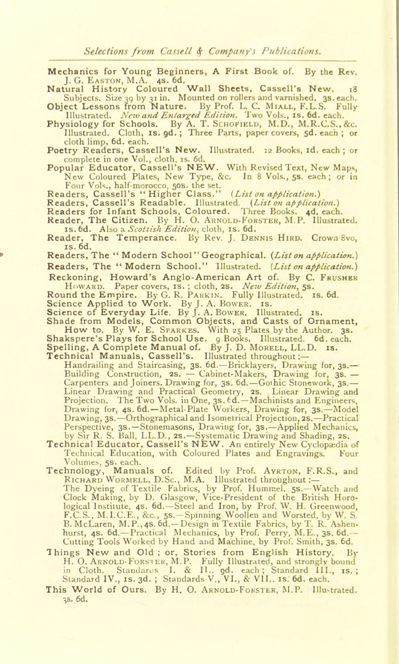 Mechanics for Young Beginners, A First Book of. By the Rev. J. G. Easton, M.A. 4s. 6d. Natural History Coloured Wall Sheets, Cassell's New. 18 Subjects. Size 39 by 31 in. Mounted on rollers and varnished. 3s. each. Object Lessons from Nature. By Prof. L. C. Miall, F.L.S. Fully Illustrated. New and Enlarged Edition. 'J'wo Vol.s., is. 6d. each. Physiology for Schools. By A. T. Schofield, M.D., M.R.C.S.,&c. Illustrated. Cloth, is. gd. ; Three Parts, paper covers, 3d. each ; or cloth limp, 6d. each. Poetry Readers, Cassell's New. Illustrated. 12 Books, id. each ; or complete in one Vol., cloth, is. 6d. Popular Educator, Cassell's NEW. With Revised Text, New Maps, New Coloured Plate.s, New Type, &c. In 8 Vols., 5s. each; or in Four Vols., half-morocco, 50s. the set. Readers, Cassell's “Higher Class.” [List on application.) Readers, Cassell's Readable. Illustrated. (List on application.) Readers for Infant Schools, Coloured. Three Books. 4d. each. Reader, The Citizen. By H. O. Arnold-Forster, M.P. Illustrated. IS. 6d. Also a Scottish Edition, cloth, is. 6d. Reader, The Temperance. By Rev. J. Dennis Bird. Crown 8vo, IS. 6d. Readers, The “Modern School ” Geographical. (List on application.) Readers, The “Modern School.” Illustrated. (List on application.) Reckoning, Howard's Anglo-American Art of. By C. Frushbk Howard. Paper covers, is. ; cloth, 2S. New Edition, 5s. Round the Empire. By G. R. Parkin. Fully Illustrated, is. 6d. Science Applied to Work. By J. A. Bower, is. Science of Everyday Life. ByJ. A. Bower. Illustrated, is. Shade from Models, Common Objects, and Casts of Ornament, How to. By W. E. Sparkes. With 25 Plates by the Author. 3s. Shakspere's Plays for School Use. 9 Books. Illustrated. 6d. each. Spelling, A Complete Manual of. By J. D. Morell, LL.D. is. Technical Manuals, Cassell's. Illustrated throughout:— Handrailing and Staircasing, 3s. 6d.—Bricklayers, Drawing lor, 3s.— Building Construction, 2s. — Cabinet-Makers, Drawing for, 3s. — Carpenters and Joiners. Drawing for, 3s. 6d.—Gothic Stonework, 3s.— Linear Drawing and Practical Geometry, 2S. Linear Dratving and Projection. The Two Vols. in One, 3s. 6d.—Machinists and Engineers, Drawing for, 4s. 6d.—Metal-Plate Workers, Drawing for, 3s.—Model Drawing, 3s.—Orthographical and Isometrical Projection, 2S.—Practical Perspective, 3s.—Stonemasons, Drawing for, 3s Applied Mechanics, by Sir R. S. Ball, LL.D., 2s.—Systematic Drawing and Shading, 2s. Technical Educator, Cassell's NEW. An entirely New Cyclopaidia of Technical Education, with Coloured Plates and Engravings. Four Volumes, 5s. each. Technology, Manuals of. Edited by Prof. Ayrton, F.R.S., and Richard Wormell, D.Sc., M.A. Illustrated throughout :— The Dyeing of Textile I'abrics, by Prof. Hummel, 5s.—Watch and Clock Making, by D. Glasgow, Vice-President of the British Horo- logical Institute, 4s. 6d.—Steel and Iron, by Prof. W. H. Greenwood, F.C.S., M.I.C.E., &c., 5s.—Spinning Woollen and Worsted, by W. S. B. McLaren, M.P.,4s. 6d.—Design in Textile Fabrics, by T. R. .Ashen- hurst, 4s. 6d.—Practical Mechanics, by Prof. Perry, M.E., 3s. 6d.— Cutting Tools Worked by Hand and Machine, by Prof. Smith, 3s. 6d. Things New and Old ; or. Stories from English History. By H. O. Arnold-Fors i ER, M.P. F'ully Illustrated, and stronglv bound in Cloth. Standarcs 1. & II.. gd. each; Standard 111., is.; Standard IV., is. 3d. ; Standards V., VI., &■ VIL. is. 6d. each. This World of Ours. By H. O. Arnold-Forster, M.P. Illustrated. 3s. 6d.