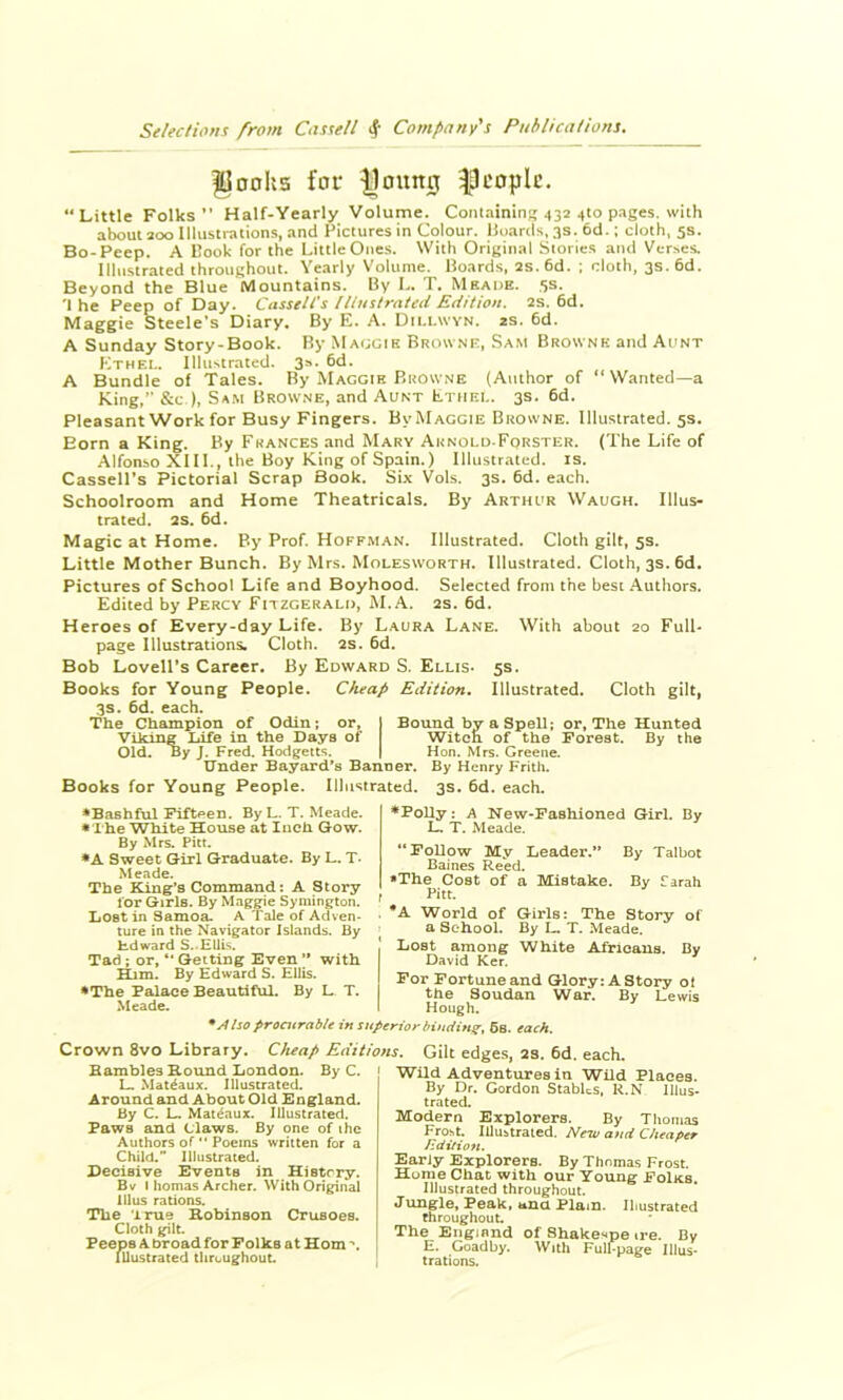 Jloohs for |loung ^Ocoplc. “Little Folks” Half-Yearly Volume. Containini; .132 410 pages, with a^ut 200 Illusiraiions, and Pictures in Colour. Hoards, 3s. 6d.; doth, 5s. Bo-Peep. A Hook for the Little Ones. With Original Stories and Ver.^es. Illustrated throughout. Yearly Volume. Hoard.s, 2s.6d. ; doth, 3s. 6d. Beyond the Blue Mountains. Hy L. T. Meade. 5s. 'I he Peep of Day. Cassell's Uiustrated Edition, 2S. 6d. Maggie Steele’s Diary. By E. .*\. Diu.wyn. 2s. 6d. A Sunday Story-Book. By MAr;ciK Browne, Sam Brownk and Aunt Ethel. lIliiNtrated. 3**‘ A Bundle of Tales. By Maggie Browne (Author of “Wanted—a King,” &C-), Sam Browne, and Aunt Ethel. 3s. 6d. Pleasant Work for Busy Fingers. By Maggie Browne. Illustrated. 5s. Born a King. By Frances and Mary Aknold-Forster. (The Life of Alfonso XIII., the Boy King of Spain.) Illustrated, is, Cassell’s Pictorial Scrap Book. Six Vols. 3s. 6d. each. Schoolroom and Home Theatricals. By Arthur Waugh. Illus- trated. 2s. 6d. Magic at Home. By Prof. Hoffm.an. Illustrated. Cloth gilt, 5s. Little Mother Bunch. By Mrs. Molesworth. Illustrated. Cloth, 3s. 6d. Pictures of School Life and Boyhood. Selected from the best Authors. Edited by Percy Fitzgerald, M.A. 2s. 6d. Heroes of Every-day Life. By Laura Lane. With about 20 Full- page Illustrations. Cloth. 2S. 6d. Bob Lovell’s Career. By Edward S. Ellis* 5s. Books for Young People. Cheap Edition, Illustrated. Cloth gilt, 3s. 6d. each. The Champion of Odin; or, I Bound by a Spell; or. The Hunted Viking liife in the Days of I Witcn of the Forest. By the Old. By J. Fred. Hodgetts. j Hon. Mrs. Greene. Under Bayard's Banner. By Henry Frith. Books for Young People. Illustrated. 3s. 6d. each. •Bashful Fifteen. By L. T. Meade. • rhe White House at Inch Gow. By Mrs. Pitt, •A Sweet Girl Graduate. By L. T- Meade. The King’s Command: A Story lor Girls. By Maggie Symington. Lost in Samoa. A Tale of Adven- ture in the Navigator Islands. By Hdward S..EUis. Tad; or, ” Getting Even ’* with ^m. By Edward S. Ellis. •The Palace Beautiful. By L T. Meade. ♦Polly: A New-Fashioned Girl. By L. T. Meade. “Follow My Leader.” By Talbot Baines Reed. •The Cost of a Mistake. By farah Pitt. . *A World of Girls: The Story of a School. By L T. Meade, I Lost among White Airicaus. Bv David Ker. For Fortune and Glory; A Story ol the Soudan War. By Lewis Hough. * A Iso procurable in superior bindinqf, 6s. each. Crown 8vo Library. Cheap Editions. Gilt edges, 2S. 6d. each. Bambles Hound London. By C. L Mat^aux. Illustrated. Around and About Old England. By C. L Mat^aux. Illustrated. Paws and Claws. By one of the Authors of'• Poems written for a Child.” Illustrated. Decisive Events in Histrry. Bv i homas Archer. With Original Ulus rations. The True Hobinson Crusoea. Cloth gilt. Peeps A broad for Folks at Horn Illustrated throughouL Wild Adventures in Wild Places. By Dr. Gordon SlabUs, R.N Illus- trated. Modern Explorers. By Thomas Froht. lUuhtraied. New and Cheaper Edition. Early Explorers. By Thomas Frost. Hume Chat with our Young FoIks. Illustrated throughout. Jimgle. Peak, ana Plam. Illustrated throughout The England of Shakenpe ire. By E. Goadby. With Full-page Illus- trations.