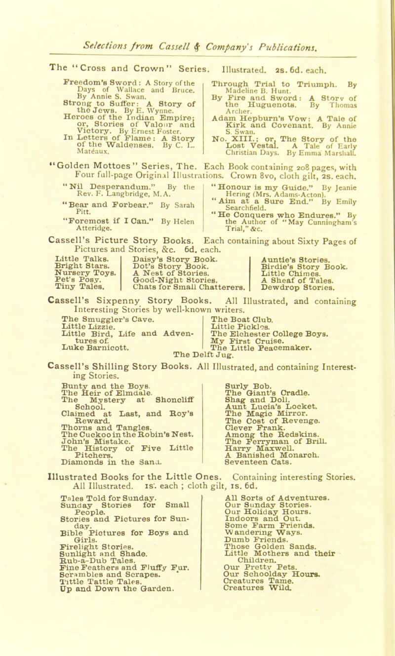 The ‘‘Cross and Crown Series. Freedom’s Sword: A Story of the Days of W.illace and Bruce. By Annie S. Swan. Strong to Suffer: A Story of tho Jews. By E. Wynne. ‘ Heroes of the Indian Empire; or. Stories of Valour and Victoiry. By Ernest Foster. In Letters of Flame: A Story of the Waldenses. By C. L. Mat^aux. Illu-strated. 2s. 6d. each. Through Trial to Triumph. By Madeline B. Hunt. By Fire and Sword: A Storv of the Huguenots. By Thomas Archer. Adam Hepburn’s Vow: A Tale of Kirk and Covenant. By Annie S. Swan. No. XIII.; or, The Story of the Lost Vestal. A Tale of Early Christian Days. By Emma Marshall. “Golden Mottoes*’ Series, The. Each Book containing 208 pages, with Four full-page Origin.il Illustrations. Crown 8vo, cloth gilt, 2s. each. ** Nil Desperandum.” By the | Rev. F. Langbridge, M.A. “Bear and Forbear.” By Sarah Pitt. “Foremost if I Can.” By Helen Atteridge. i “ Honour is my Guide.” By Jeanie Henng (Mrs. Adams-Acton). “ Aim at a Sure End.” By Emily Searchfield. “ He Conquers who Endtares.” By the Author of May Cunningham's Trial, &c. Cassell’s Picture Story Books. Each containing about Sixty Pages of Pictures and Stories, &c. 6d, each. Little Talks. Bright Stars. Nursery Toys. Bet’s Posy. Tiny Tales. Daisy’s Story Book. Dot’s Story Book. A Nest of Stories. Good-Night Stories. Chats for Small Chatterers. Auntie’s Stories. Birdie’s Story Book. Little Chimes. A Sheaf of Tales. Dewdrop Stories. Cassell’s Sixpenny Story Books. All Illustrated, and containing Interesting Stories by well-known writers. The Boat Club. The Smuggler’s Cave. Little Lizzie. Little Bird, Life and Adven- tures of. Luke Barnicott. The Delft Jug. Little PickloB. The Elohester College Boys. My First Cruise. The Little Peacemaker. Cassell’s Shilling Story Books. All Illustrated, and containing Interest- ing Stories. Bunty and the Boys. The Heir of Elmdale. The Mystery at Shoncliff School. Claimed at Last, and Hoy’s Reward. Thorns and Tangles. The Cuckoo in the Robin’s Nest. John’s Mistake. The History of Five Little Pitchers. Diamonds in the Sana. Surly Bob. The Giant’s Cradle. Shag and Doll. Aunt Lucia’s Locket. The Magic Mirror. The Cost of Revenge. Clever Frank. Among the Redskins. The Ferryman of Brill. Harry Maxwell. A Banished Monarch. Seventeen Cats. Illustrated Books for the Little Ones. Containing interesting Stories. All Illustrated, is', each ; cloth gilt, is. 6d. Tales Told for Sunday. Sunday Stories for Small People. Stories and Pictures for Sun- day. Bible Pictures for Boys and Girls. Firelight Stories. Sunlight and Shade. Rub-a-Dub Tales. Fine Feathers and Fluffy Pur. Scrambles and Scrapes. * Tittle Tattle Tales. Up and Down the Garden. All Sorts of Adventures. Our Sunday Stories. Our Holiday Hours. Indoors and Out. Some Farm Friends. Wandering Ways. Dumb Friends. Those Golden Sands. Little Mothers and their Children. Oru* Pretty Pets. Our Schoolday Hours. Creatures Tame. Creatures Wild.