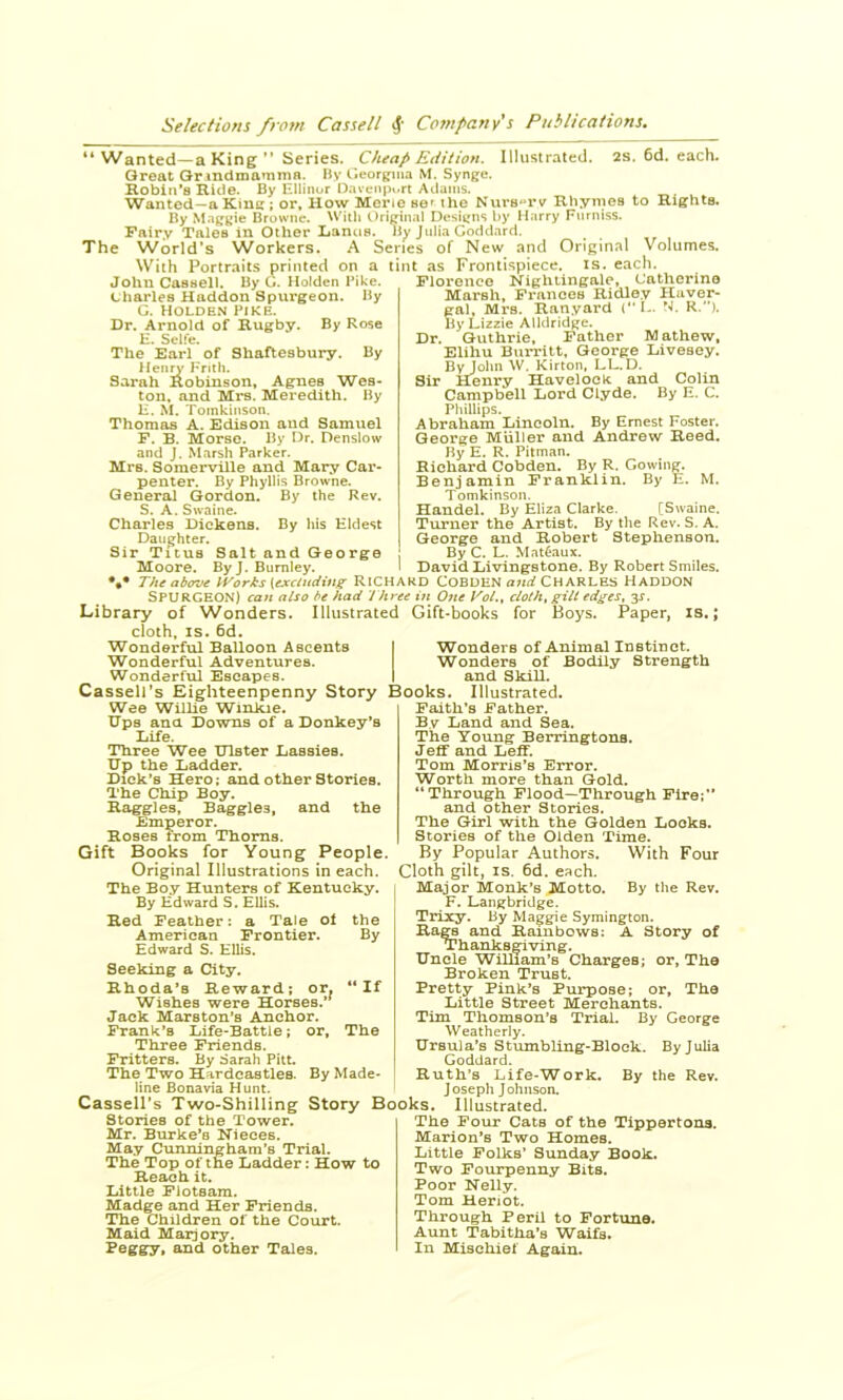“Wanted—a King ” Series. Cheap Edition. Illustrated. 2s. 6d. each. Great Gr mdmamma. By r.eorjfjna M. Syng^e. Ilobln’s Ride. By Ellinor Davenport Adams. Wanted-aKinc ; or. How Merie set the Nurs«rv Rhymes to Rights. By Maggie Browne. ^Vith Original Designs by Harry Fnrniss. Fairy Tales in Other Lanus. By Julia Goddard. The World’s Workers. A Series of New and Original Volumes. With Portraits printed on a lint as Frontispiece, is. each. John Cassell. By G. Holden Bike. Charles Haddon Spurgeon. By G. Holden pike. Dr, Arnold of Rugby. By Rose H. Sclfe. The Earl of Shaftesbury. By Henry Frith. Sarah Robinson, Agnes Wes- ton, and Mrs. Meredith. By H. M. Tomkinson. Thomas A. Edison and Samuel P. B. Morse. By Dr. Denslow and J. Marsh Parker. Mrs. Somerville and Mary Car- penter. By Phyllis Browne. General Gordon. By the Rev. S. A. Swaine. Charles Dickens. By his Eldest Daughter. Sir Titus Salt and George Moore. ByJ. Burnley. Plorouco Nightingale, Catherine Marsh, Pi’ances Ridley Haver- gal, Mrs. Ranyard (“I-. N. R.’*). By Lizzie AUdridge. Dr. Guthrie, Father Mathew, Elihu Burritt, George Livesey. By John \V. Kirton, LL. D. Sir Henry Havelock and Colin Campbell Lord Clyde. By E. C. Phillips. Abraham Lincoln. By Ernest Foster. George Muller and Andrew Reed. By E. R. Pitman. Richard Cobden. By R. Cowing. Benjamin Franklin. By E. M. Tomkinson. Handel. By Eliza Clarke. [Swaine. Turner the Artist. By the Rev. S. A. George and Robert Stephenson. By C. L. .Mat6aux, David Livingstone. By Robert Smiles. The ab<roe iVorks \excindinz RICHARD COBDEN CHARLES HadDON Spurgeon) can also bt had t hree in One Vol., cloth, gilt edges, y. Library of Wonders. Illustrated Gift-books for Boys. Paper, is.; cloth, IS. 6d. Wonderful Balloon Ascents | Wonders of Animal Instinct. Wonderful Adventures. Wonders of Bodily Strength Wonderful Escapes. I and Skill. Cassell’s Eighteenpenny Story Books. Illustrated. Wee Willie Winkie. Ups and Downs of a Donkey’s Life. Three Wee Ulster Lassies. Up the Ladder. Dick’s Hero; and other Stories. The Chip Boy. Haggles, Baggies, and the Emperor. Roses from Thoms. Gift Books for Young People. Original Illustrations in each. The Boy Hunters of Kentucky. By Edward S. Ellis. Red Feather: a Tale ot the American Frontier. By Edward S. Ellis. Seeking a City. Rhoda’s Reward; or. “If Wishes were Horses.’^ Jack Marston’s Anchor. Frank’s Life-Battle; or. The Three Friends. Fritters. By Sarah Pitt. The Two Hardcasties. By Made- line Bonavia Hunt. ^ ^ Cassell’s Two-Shilling Story Books. Illustrated Faith’s Father. By Land and Sea. The Young Berringtons. Jeff and Leff. Tom Morris’s Error. Worth more than Gold. “Through Flood—Through Fire;” and other Stories. The Girl with the Golden Looks. Stories of the Olden Time. By Popular Authors. With Four Cloth gilt, IS. 6d. each. Major Monk’s Motto. By the Rev. F. Langbridge. Trixy. By Maggie Symington. Ra^ and Rainbows: A Story of Thanksgiving. Uncle William’s Charges; or, The Broken Trust. Pretty Pink’s Purpose; or, The Little Street Merchants. Tim Thomson’s Trial. By George Weatherly. Ursula's Stumbling-Block. By Julia Goddard. Ruth’s Life-Work, By the Rev, Joseph Johnson. Stories of the Tower. Mr. Burke’s Nieces. May Cunningham’s Trial. The Top of the Ladder: How to Reach it. Little Flotsam. Madge and Her Friends. The Children of the Court. Maid Marjory. I’eg&y* and other Tales. The Pour Cats of the Tippertons. Marion’s Two Homes. Little Polks’ Sunday Book. Two Fourpenny Bits. Poor Nelly. Tom Henot. Through Peril to Fortune. Aunt Tabitha’s Waifs. In Mischief Again.