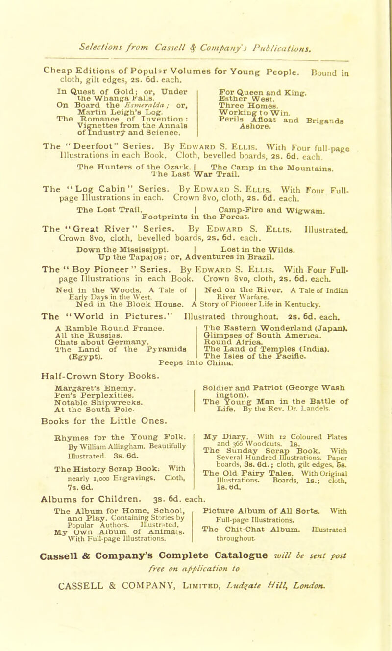 Cheap Editions of PopuUr Volumes for Young People. Bound in cloth, gilt edges, 2s. 6d. each. In Quest of Gold; or. Under the Whanga Falls. On Board the JSsnuralda; or, Martin Leigh’s Log. The Romanoe of Invention; Viraettes from the Annals of Industr:^ and Science. The “ Deerfoot ” Series. By Edward S. Ellis. With Four full-page Illustrations in each Book. Cloth, bevelled boards, 2s. 6d. each The Hunters of the Ozavk. j The Camp in the Mountains. 'Ihe Last War Trail. For Queen and King. Esther West. Three Homes. Working to Win. Perils Afloat and Brigands Ashore. The “Log Cabin*’ Series. By Edward S. Ellis. With Four Full- page Illustrations in each. Crown 8vo, cloth, 2s. 6d. each. The Lost Trail. j Camp-Fire and Wigwam. Footprints in the Forest. The “Great River” Series. By Edward S. Ellis. Illustrated. Crown 8vo, cloth, bevelled boards, 2s. 6d. each. Down the Mississippi. j Lost in the Wilds. Up the Tapajos; or, Adventures in Brazil. The “ Boy Pioneer” Series, By Edward S. Ellis. With Four Full- page Illustrations in each Book. Crown 8vo, cloth, 2s. 6d. each. Ned in the Woods. A Tale of I Ned on the River. A Tale of Indian Early Days in the West. [ River Warfare. Ned in the Block House. A Story of Pioneer Life in Kentucky. The “World in Pictures.” Illustrated throughout 2s. 6d. each. A Ramble Round France. All the Rtissias. Chats about Germany. I'he Land of the Pyramids (Egypt). Peeps into China. The Eastern Wonderland (Japant Glimpses of South America. Round Africa. The Land of Temples (India). The Isles of the Pacific. Half-Crown Story Books. Margaret’s Enemy. Pen’s Perplexities. Notable Shipwrecks. At the South Pole. Books for the Little Ones. Soldier and Patriot (George Wash ington). The Young Man in the Battle of Life. By the Rev. Dr. Landels. Rhymes for the Young Polk. By William AUingham. Beautifully Illustrated. 3s. 6d. The History Scrap Book; With nearly i.ooo Engravings. Cloth, My Diary. With 12 Coloured Pbtes and 366 Woodcuts. Is. The Sunday Scrap Book. With Several Hundred Illustrations. Paper boards, 3s. 6d.; cloth, gilt edges. 6s. The Old Fairy Tales. With Original Illustrations. Boards, Is.; cloth. Is. Ud. 7s. 6d. Albums for Children. 3s. 6d. each. The Album for Home, School, ana Play. Containing Stories by Popular Authors. IllustrUeJ. My Own Album of Animals. With Full-page Illustrations. Picture Album of AU Sorts. With Full-page Illustrations. The Chit-Chat Album. Illustrated throughout Cassell & Company’s Complete Catalogue will he sent post free on application to CASSELL & COMPANY, Limited, Lud^ate Hill, London.