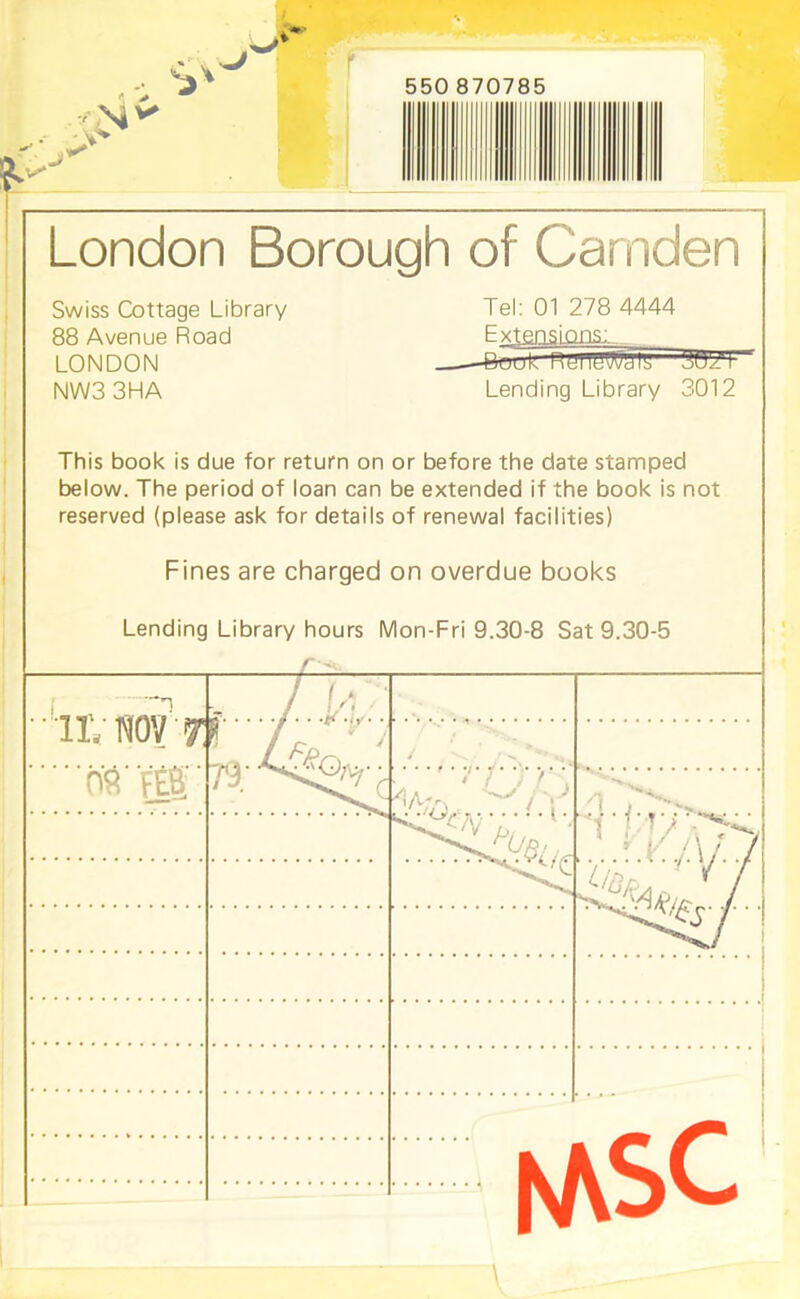 S>v 550 870785 London Borough of Camden Swiss Cottage Library 88 Avenue Road LONDON NW33HA Tel: 01 278 4444 Extensions: _ —Buuk nunywmy Lending Library 3012 This book is due for return on or before the date stamped below. The period of loan can be extended if the book is not reserved (please ask for details of renewal facilities) Fines are charged on overdue books Lending Library hours Mon-Fri 9.30-8 Sat 9.30-5 IIV NO? 7! ....... /..L:,;.' * Av  i feS 79 r ^v. -LAto' / Ki